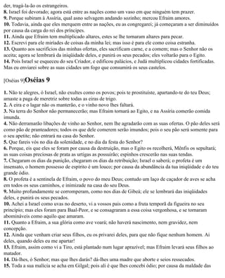 der, tragá-la-ão os estrangeiros.
8. Israel foi devorado; agora está entre as nações como um vaso em que ninguém tem prazer.
9. Porque subiram à Assíria, qual asno selvagem andando sozinho; mercou Efraim amores.
10. Todavia, ainda que eles merquem entre as nações, eu as congregarei; já começaram a ser diminuídos
por causa da carga do rei dos príncipes.
11. Ainda que Efraim tem multiplicado altares, estes se lhe tornaram altares para pecar.
12. Escrevi para ele miríades de coisas da minha lei; mas isso é para ele como coisa estranha.
13. Quanto aos sacrifícios das minhas ofertas, eles sacrificam carne, e a comem; mas o Senhor não os
aceita; agora se lembrará da iniqüidade deles, e punirá os seus pecados; eles voltarão para o Egito.
14. Pois Israel se esqueceu do seu Criador, e edificou palácios, e Judá multiplicou cidades fortificadas.
Mas eu enviarei sobre as suas cidades um fogo que consumirá os seus castelos.

[Oséias 9]Oséias    9
1. Não te alegres, ó Israel, não exultes como os povos; pois te prostituíste, apartando-te do teu Deus;
amaste a paga de meretriz sobre todas as eiras de trigo.
2. A eira e o lagar não os manterão, e o vinho novo lhes faltará.
3. Na terra do Senhor não permanecerão; mas Efraim tornará ao Egito, e na Assíria comerão comida
imunda.
4. Não derramarão libações de vinho ao Senhor, nem lhe agradarão com as suas ofertas. O pão deles será
como pão de pranteadores; todos os que dele comerem serão imundos; pois o seu pão será somente para
o seu apetite; não entrará na casa do Senhor.
5. Que fareis vós no dia da solenidade, e no dia da festa do Senhor?
6. Porque, eis que eles se foram por causa da destruição, mas o Egito os recolherá, Mênfis os sepultará;
as suas coisas preciosas de prata as urtigas as possuirão; espinhos crescerão nas suas tendas.
7. Chegaram os dias da punição, chegaram os dias da retribuição; Israel o saberá; o profeta é um
insensato, o homem possesso de espírito é um louco; por causa da abundância da tua iniqüidade e do teu
grande ódio.
8. O profeta é a sentinela de Efraim, o povo do meu Deus; contudo um laço de caçador de aves se acha
em todos os seus caminhos, e inimizade na casa do seu Deus.
9. Muito profundamente se corromperam, como nos dias de Gibeá; ele se lembrará das iniqüidades
deles, e punirá os seus pecados.
10. Achei a Israel como uvas no deserto, vi a vossos pais como a fruta temporã da figueira no seu
princípio; mas eles foram para Baal-Peor, e se consagraram a essa coisa vergonhosa, e se tornaram
abomináveis como aquilo que amaram.
11. Quanto a Efraim, a sua glória como ave voará; não haverá nascimento, nem gravidez, nem
concepção.
12. Ainda que venham criar seus filhos, eu os privarei deles, para que não fique nenhum homem. Ai
deles, quando deles eu me apartar!
13. Efraim, assim como vi a Tiro, está plantado num lugar aprazível; mas Efraim levará seus filhos ao
matador.
14. Dá-lhes, ó Senhor; mas que lhes darás? dá-lhes uma madre que aborte e seios ressecados.
15. Toda a sua malícia se acha em Gilgal; pois ali é que lhes concebi ódio; por causa da maldade das
 