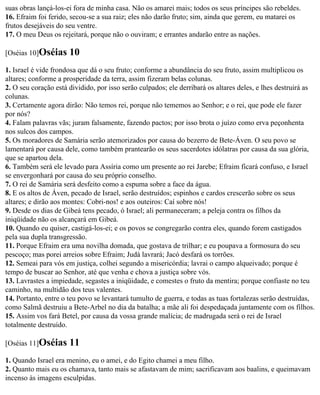 suas obras lançá-los-ei fora de minha casa. Não os amarei mais; todos os seus príncipes são rebeldes.
16. Efraim foi ferido, secou-se a sua raiz; eles não darão fruto; sim, ainda que gerem, eu matarei os
frutos desejáveis do seu ventre.
17. O meu Deus os rejeitará, porque não o ouviram; e errantes andarão entre as nações.

[Oséias 10]Oséias     10
1. Israel é vide frondosa que dá o seu fruto; conforme a abundância do seu fruto, assim multiplicou os
altares; conforme a prosperidade da terra, assim fizeram belas colunas.
2. O seu coração está dividido, por isso serão culpados; ele derribará os altares deles, e lhes destruirá as
colunas.
3. Certamente agora dirão: Não temos rei, porque não tememos ao Senhor; e o rei, que pode ele fazer
por nós?
4. Falam palavras vãs; juram falsamente, fazendo pactos; por isso brota o juízo como erva peçonhenta
nos sulcos dos campos.
5. Os moradores de Samária serão atemorizados por causa do bezerro de Bete-Áven. O seu povo se
lamentará por causa dele, como também prantearão os seus sacerdotes idólatras por causa da sua glória,
que se apartou dela.
6. Também será ele levado para Assíria como um presente ao rei Jarebe; Efraim ficará confuso, e Israel
se envergonhará por causa do seu próprio conselho.
7. O rei de Samária será desfeito como a espuma sobre a face da água.
8. E os altos de Áven, pecado de Israel, serão destruídos; espinhos e cardos crescerão sobre os seus
altares; e dirão aos montes: Cobri-nos! e aos outeiros: Caí sobre nós!
9. Desde os dias de Gibeá tens pecado, ó Israel; ali permaneceram; a peleja contra os filhos da
iniqüidade não os alcançará em Gibeá.
10. Quando eu quiser, castigá-los-ei; e os povos se congregarão contra eles, quando forem castigados
pela sua dupla transgressão.
11. Porque Efraim era uma novilha domada, que gostava de trilhar; e eu poupava a formosura do seu
pescoço; mas porei arreios sobre Efraim; Judá lavrará; Jacó desfará os torrões.
12. Semeai para vós em justiça, colhei segundo a misericórdia; lavrai o campo alqueivado; porque é
tempo de buscar ao Senhor, até que venha e chova a justiça sobre vós.
13. Lavrastes a impiedade, segastes a iniqüidade, e comestes o fruto da mentira; porque confiaste no teu
caminho, na multidão dos teus valentes.
14. Portanto, entre o teu povo se levantará tumulto de guerra, e todas as tuas fortalezas serão destruídas,
como Salmã destruiu a Bete-Arbel no dia da batalha; a mãe ali foi despedaçada juntamente com os filhos.
15. Assim vos fará Betel, por causa da vossa grande malícia; de madrugada será o rei de Israel
totalmente destruído.

[Oséias 11]Oséias     11
1. Quando Israel era menino, eu o amei, e do Egito chamei a meu filho.
2. Quanto mais eu os chamava, tanto mais se afastavam de mim; sacrificavam aos baalins, e queimavam
incenso às imagens esculpidas.
 