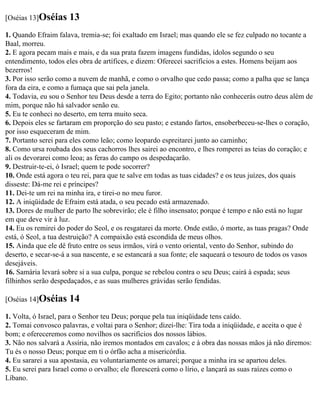 [Oséias 13]Oséias     13
1. Quando Efraim falava, tremia-se; foi exaltado em Israel; mas quando ele se fez culpado no tocante a
Baal, morreu.
2. E agora pecam mais e mais, e da sua prata fazem imagens fundidas, ídolos segundo o seu
entendimento, todos eles obra de artífices, e dizem: Oferecei sacrifícios a estes. Homens beijam aos
bezerros!
3. Por isso serão como a nuvem de manhã, e como o orvalho que cedo passa; como a palha que se lança
fora da eira, e como a fumaça que sai pela janela.
4. Todavia, eu sou o Senhor teu Deus desde a terra do Egito; portanto não conhecerás outro deus além de
mim, porque não há salvador senão eu.
5. Eu te conheci no deserto, em terra muito seca.
6. Depois eles se fartaram em proporção do seu pasto; e estando fartos, ensoberbeceu-se-lhes o coração,
por isso esqueceram de mim.
7. Portanto serei para eles como leão; como leopardo espreitarei junto ao caminho;
8. Como ursa roubada dos seus cachorros lhes sairei ao encontro, e lhes romperei as teias do coração; e
ali os devorarei como leoa; as feras do campo os despedaçarão.
9. Destruir-te-ei, ó Israel; quem te pode socorrer?
10. Onde está agora o teu rei, para que te salve em todas as tuas cidades? e os teus juízes, dos quais
disseste: Dá-me rei e príncipes?
11. Dei-te um rei na minha ira, e tirei-o no meu furor.
12. A iniqüidade de Efraim está atada, o seu pecado está armazenado.
13. Dores de mulher de parto lhe sobrevirão; ele é filho insensato; porque é tempo e não está no lugar
em que deve vir à luz.
14. Eu os remirei do poder do Seol, e os resgatarei da morte. Onde estão, ó morte, as tuas pragas? Onde
está, ó Seol, a tua destruição? A compaixão está escondida de meus olhos.
15. Ainda que ele dê fruto entre os seus irmãos, virá o vento oriental, vento do Senhor, subindo do
deserto, e secar-se-á a sua nascente, e se estancará a sua fonte; ele saqueará o tesouro de todos os vasos
desejáveis.
16. Samária levará sobre si a sua culpa, porque se rebelou contra o seu Deus; cairá à espada; seus
filhinhos serão despedaçados, e as suas mulheres grávidas serão fendidas.

[Oséias 14]Oséias     14
1. Volta, ó Israel, para o Senhor teu Deus; porque pela tua iniqüidade tens caído.
2. Tomai convosco palavras, e voltai para o Senhor; dizei-lhe: Tira toda a iniqüidade, e aceita o que é
bom; e ofereceremos como novilhos os sacrifícios dos nossos lábios.
3. Não nos salvará a Assíria, não iremos montados em cavalos; e à obra das nossas mãos já não diremos:
Tu és o nosso Deus; porque em ti o órfão acha a misericórdia.
4. Eu sararei a sua apostasia, eu voluntariamente os amarei; porque a minha ira se apartou deles.
5. Eu serei para Israel como o orvalho; ele florescerá como o lírio, e lançará as suas raízes como o
Líbano.
 
