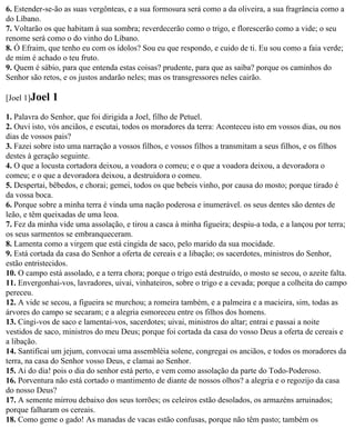6. Estender-se-ão as suas vergônteas, e a sua formosura será como a da oliveira, a sua fragrância como a
do Líbano.
7. Voltarão os que habitam à sua sombra; reverdecerão como o trigo, e florescerão como a vide; o seu
renome será como o do vinho do Líbano.
8. Ó Efraim, que tenho eu com os ídolos? Sou eu que respondo, e cuido de ti. Eu sou como a faia verde;
de mim é achado o teu fruto.
9. Quem é sábio, para que entenda estas coisas? prudente, para que as saiba? porque os caminhos do
Senhor são retos, e os justos andarão neles; mas os transgressores neles cairão.

[Joel 1]Joel   1
1. Palavra do Senhor, que foi dirigida a Joel, filho de Petuel.
2. Ouvi isto, vós anciãos, e escutai, todos os moradores da terra: Aconteceu isto em vossos dias, ou nos
dias de vossos pais?
3. Fazei sobre isto uma narração a vossos filhos, e vossos filhos a transmitam a seus filhos, e os filhos
destes à geração seguinte.
4. O que a locusta cortadora deixou, a voadora o comeu; e o que a voadora deixou, a devoradora o
comeu; e o que a devoradora deixou, a destruidora o comeu.
5. Despertai, bêbedos, e chorai; gemei, todos os que bebeis vinho, por causa do mosto; porque tirado é
da vossa boca.
6. Porque sobre a minha terra é vinda uma nação poderosa e inumerável. os seus dentes são dentes de
leão, e têm queixadas de uma leoa.
7. Fez da minha vide uma assolação, e tirou a casca à minha figueira; despiu-a toda, e a lançou por terra;
os seus sarmentos se embranqueceram.
8. Lamenta como a virgem que está cingida de saco, pelo marido da sua mocidade.
9. Está cortada da casa do Senhor a oferta de cereais e a libação; os sacerdotes, ministros do Senhor,
estão entristecidos.
10. O campo está assolado, e a terra chora; porque o trigo está destruído, o mosto se secou, o azeite falta.
11. Envergonhai-vos, lavradores, uivai, vinhateiros, sobre o trigo e a cevada; porque a colheita do campo
pereceu.
12. A vide se secou, a figueira se murchou; a romeira também, e a palmeira e a macieira, sim, todas as
árvores do campo se secaram; e a alegria esmoreceu entre os filhos dos homens.
13. Cingi-vos de saco e lamentai-vos, sacerdotes; uivai, ministros do altar; entrai e passai a noite
vestidos de saco, ministros do meu Deus; porque foi cortada da casa do vosso Deus a oferta de cereais e
a libação.
14. Santificai um jejum, convocai uma assembléia solene, congregai os anciãos, e todos os moradores da
terra, na casa do Senhor vosso Deus, e clamai ao Senhor.
15. Ai do dia! pois o dia do senhor está perto, e vem como assolação da parte do Todo-Poderoso.
16. Porventura não está cortado o mantimento de diante de nossos olhos? a alegria e o regozijo da casa
do nosso Deus?
17. A semente mirrou debaixo dos seus torrões; os celeiros estão desolados, os armazéns arruinados;
porque falharam os cereais.
18. Como geme o gado! As manadas de vacas estão confusas, porque não têm pasto; também os
 