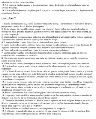 rebanhos de ovelhas estão desolados.
19. A ti clamo, ó Senhor; porque o fogo consumiu os pastos do deserto, e a chama abrasou todas as
árvores do campo.
20. Até os animais do campo suspiram por ti; porque as correntes d'água se secaram, e o fogo consumiu
os pastos do deserto.

[Joel 2]Joel   2
1. Tocai a trombeta em Sião, e dai o alarma no meu santo monte. Tremam todos os moradores da terra,
porque vem vindo o dia do Senhor; já está perto;
2. dia de trevas e de escuridão, dia de nuvens e de negrume! Como a alva, está espalhado sobre os
montes um povo grande e poderoso, qual nunca houve, nem depois dele haverá pelos anos adiante, de
geração em geração:
3. Diante dele um fogo consome, e atrás dele uma chama abrasa; a terra diante dele é como o jardim do
Édem mas atrás dele um desolado deserto; sim, nada lhe escapa.
4. A sua aparência é como a de cavalos; e como cavaleiros, assim correm.
5. Como o estrondo de carros sobre os cumes dos montes vão eles saltando, como o ruído da chama de
fogo que consome o restelho, como um povo poderoso, posto em ordem de batalha.
6. Diante dele estão angustiados os povos; todos os semblantes empalidecem.
7. Correm como valentes, como homens de guerra sobem os muros; e marcham cada um nos seus
caminhos e não se desviam da sua fileira.
8. Não empurram uns aos outros; marcham cada um pelo seu carreiro; abrem caminho por entre as
armas, e não se detêm.
9. Pulam sobre a cidade, correm pelos muros; sobem nas casas; entram pelas janelas como o ladrão.
10. Diante deles a terra se abala; tremem os céus; o sol e a lua escurecem, e as estrelas retiram o seu
resplendor.
11. E o Senhor levanta a sua voz diante do seu exército, porque muito grande é o seu arraial; e poderoso
é quem executa a sua ordem; pois o dia do Senhor é grande e muito terrível, e quem o poderá suportar?
12. Todavia ainda agora diz o Senhor: Convertei-vos a mim de todo o vosso coração; e isso com jejuns,
e com choro, e com pranto.
13. E rasgai o vosso coração, e não as vossas vestes; e convertei-vos ao Senhor vosso Deus; porque ele é
misericordioso e compassivo, tardio em irar-se e grande em benignidade, e se arrepende do mal.
14. Quem sabe se não se voltará e se arrependerá, e deixará após si uma bênção, em oferta de cereais e
libação para o Senhor vosso Deus?
15. Tocai a trombeta em Sião, santificai um jejum, convocai uma assembléia solene;
16. congregai o povo, santificai a congregação, ajuntai os anciãos, congregai os meninos, e as crianças
de peito; saia o noivo da sua recâmara, e a noiva do seu tálamo.
17. Chorem os sacerdotes, ministros do Senhor, entre o alpendre e o altar, e digam: Poupa a teu povo, ó
Senhor, e não entregues a tua herança ao opróbrio, para que as nações façam escárnio dele. Por que
diriam entre os povos: Onde está o seu Deus?
18. Então o Senhor teve zelo da sua terra, e se compadeceu do seu povo.
19. E o Senhor, respondendo, disse ao seu povo: Eis que vos envio o trigo, o vinho e o azeite, e deles
sereis fartos; e vos não entregarei mais ao opróbrio entre as nações;
 