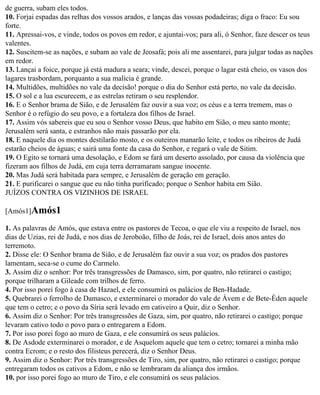 de guerra, subam eles todos.
10. Forjai espadas das relhas dos vossos arados, e lanças das vossas podadeiras; diga o fraco: Eu sou
forte.
11. Apressai-vos, e vinde, todos os povos em redor, e ajuntai-vos; para ali, ó Senhor, faze descer os teus
valentes.
12. Suscitem-se as nações, e subam ao vale de Jeosafá; pois ali me assentarei, para julgar todas as nações
em redor.
13. Lançai a foice, porque já está madura a seara; vinde, descei, porque o lagar está cheio, os vasos dos
lagares trasbordam, porquanto a sua malícia é grande.
14. Multidões, multidões no vale da decisão! porque o dia do Senhor está perto, no vale da decisão.
15. O sol e a lua escurecem, e as estrelas retiram o seu resplendor.
16. E o Senhor brama de Sião, e de Jerusalém faz ouvir a sua voz; os céus e a terra tremem, mas o
Senhor é o refúgio do seu povo, e a fortaleza dos filhos de Israel.
17. Assim vós sabereis que eu sou o Senhor vosso Deus, que habito em Sião, o meu santo monte;
Jerusalém será santa, e estranhos não mais passarão por ela.
18. E naquele dia os montes destilarão mosto, e os outeiros manarão leite, e todos os ribeiros de Judá
estarão cheios de águas; e sairá uma fonte da casa do Senhor, e regará o vale de Sitim.
19. O Egito se tornará uma desolação, e Edom se fará um deserto assolado, por causa da violência que
fizeram aos filhos de Judá, em cuja terra derramaram sangue inocente.
20. Mas Judá será habitada para sempre, e Jerusalém de geração em geração.
21. E purificarei o sangue que eu não tinha purificado; porque o Senhor habita em Sião.
JUÍZOS CONTRA OS VIZINHOS DE ISRAEL

[Amós1]Amós1

1. As palavras de Amós, que estava entre os pastores de Tecoa, o que ele viu a respeito de Israel, nos
dias de Uzias, rei de Judá, e nos dias de Jeroboão, filho de Joás, rei de Israel, dois anos antes do
terremoto.
2. Disse ele: O Senhor brama de Sião, e de Jerusalém faz ouvir a sua voz; os prados dos pastores
lamentam, seca-se o cume do Carmelo.
3. Assim diz o senhor: Por três transgressões de Damasco, sim, por quatro, não retirarei o castigo;
porque trilharam a Gileade com trilhos de ferro.
4. Por isso porei fogo à casa de Hazael, e ele consumirá os palácios de Ben-Hadade.
5. Quebrarei o ferrolho de Damasco, e exterminarei o morador do vale de Ávem e de Bete-Éden aquele
que tem o cetro; e o povo da Síria será levado em cativeiro a Quir, diz o Senhor.
6. Assim diz o Senhor: Por três transgressões de Gaza, sim, por quatro, não retirarei o castigo; porque
levaram cativo todo o povo para o entregarem a Edom.
7. Por isso porei fogo ao muro de Gaza, e ele consumirá os seus palácios.
8. De Asdode exterminarei o morador, e de Asquelom aquele que tem o cetro; tornarei a minha mão
contra Ecrom; e o resto dos filisteus perecerá, diz o Senhor Deus.
9. Assim diz o Senhor: Por três transgressões de Tiro, sim, por quatro, não retirarei o castigo; porque
entregaram todos os cativos a Edom, e não se lembraram da aliança dos irmãos.
10. por isso porei fogo ao muro de Tiro, e ele consumirá os seus palácios.
 