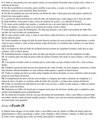 2. E farás as suas pontas nos seus quatro cantos; as suas pontas formarão uma só peça com o altar; e o
cobrirás de bronze.
3. Far-lhe-ás também os cinzeiros, para recolher a sua cinza, e as pás, e as bacias, e os garfos e os
braseiros; todos os seus utensílios farás de bronze.
4. Far-lhe-ás também um crivo de bronze em forma de rede, e farás para esta rede quatro argolas de
bronze nos seus quatro cantos,
5. e a porás em baixo da borda em volta do altar, de maneira que a rede chegue até o meio do altar.
6. Farás também varais para o altar, varais de madeira de acácia, e os cobrirás de bronze.
7. Os varais serão metidos nas argolas, e estarão de um e de outro lado do altar, quando for levado.
8. Ôco, de tábuas, o farás; como se te mostrou no monte, assim o farão.
9. Farás também o átrio do tabernáculo. No lado que dá para o sul o átrio terá cortinas de linho fino
torcido, de cem côvados de comprimento.
10. As suas colunas serão vinte, e vinte as suas bases, todas de bronze; os colchetes das colunas e as suas
faixas serão de prata.
11. Assim também ao longo do lado do norte haverá cortinas de cem côvados de comprimento, e serão
vinte as suas colunas e vinte as bases destas, todas de bronze; os colchetes das colunas e as suas faixas
serão de prata.
12. E na largura do átrio do lado do ocidente haverá cortinas de cinqüenta côvados; serão dez as suas
colunas, e dez as bases destas.
13. Semelhantemente a largura do átrio do lado que dá para o nascente será de cinqüenta côvados.
14. As cortinas para um lado da porta serão de quinze côvados; três serão as suas colunas, e três as bases
destas.
15. E de quinze côvados serão as cortinas para o outro lado; as suas colunas serão três, e três as bases
destas.
16. Também à porta do átrio haverá um reposteiro de vinte côvados, de azul, púrpura, carmesim, e linho
fino torcido, obra de bordador; as suas colunas serão quatro, e quatro as bases destas.
17. Todas as colunas do átrio ao redor serão cingidas de faixas de prata; os seus colchetes serão de prata,
porém as suas bases de bronze.
18. O comprimento do átrio será de cem côvados, e a largura, por toda a extensão, de cinqüenta, e a
altura de cinco côvados; as cortinas serão de linho fino torcido; e as bases das colunas de bronze.
19. Todos os utensílios do tabernáculo em todo o seu serviço, e todas as suas estacas, e todas as estacas
do átrio, serão de bronze.
20. Ordenarás aos filhos de Israel que te tragam azeite puro de oliveiras, batido, para o candeeiro, para
manter uma lâmpada acesa continuamente.
21. Na tenda da revelação, fora do véu que está diante do testemunho, Arão e seus filhos a conservarão
em ordem, desde a tarde até pela manhã, perante o Senhor; este será um estatuto perpétuo para os filhos
de Israel pelas suas gerações.

[Êxodo 28]Êxodo       28
1. Depois farás chegar a ti teu irmão Arão, e seus filhos com ele, dentre os filhos de Israel, para me
administrarem o ofício sacerdotal; a saber: Arão, Nadabe e Abiú, Eleazar e Itamar, os filhos de Arão.
2. Farás vestes sagradas para Arão, teu irmão, para glória e ornamento.
 