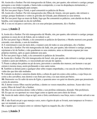 11. Assim diz o Senhor: Por três transgressões de Edom, sim, por quatro, não retirarei o castigo; porque
perseguiu a seu irmão à espada, e baniu toda a compaixão; e a sua ira despedaçou eternamente, e
conservou a sua indignação para sempre.
12. Por isso porei fogo a Temã, o qual consumirá os palácios de Bozra.
13. Assim diz o Senhor: Por três transgressões dos filhos de Amom, sim por quatro, não retirarei o
castigo; porque fenderam o ventre às grávidas de Gileade, para dilatarem os seus termos.
14. Por isso porei fogo ao muro de Rabá, fogo que lhe consumirá os palácios, com alarido no dia da
batalha, com tempestade no dia do turbilhão.
15. E o seu rei irá para o cativeiro, ele e os seus príncipes juntamente, diz o Senhor.

[Amós 2]Amós      2
1. Assim diz o Senhor: Por três transgressões de Moabe, sim, por quatro, não retirarei o castigo; porque
queimou os ossos do rei de Edom, até os reduzir a cal.
2. Por isso porei fogo a Moabe, e ele consumirá os palácios de Queriote; e Moabe morrerá com grande
estrondo, com alarido, e som de trombeta.
3. E exterminarei o juiz do meio dele, e matarei com ele todos os seus príncipes, diz o Senhor.
4. Assim diz o Senhor: Por três transgressões de Judá, sim, por quatro, não retirarei o castigo; porque
rejeitaram a lei do Senhor, e não guardaram os seus estatutos, antes se deixaram enganar por suas
próprias mentiras, após as quais andaram seus pais.
5. Por isso porei fogo a Judá, e ele consumirá os palácios de Jerusalém.
6. Assim diz o Senhor: Por três transgressões de Israel, sim, por quatro, não retirarei o castigo; porque
vendem o justo por dinheiro, e o necessitado por um par de sapatos.
7. Pisam a cabeça dos pobres no pó da terra, pervertem o caminho dos mansos; um homem e seu pai
entram à mesma moça, assim profanando o meu santo nome.
8. Também se deitam junto a qualquer altar sobre roupas empenhadas, e na casa de seu Deus bebem o
vinho dos que têm sido multados.
9. Contudo eu destruí o amorreu diante deles, a altura do qual era como a dos cedros, e cuja força era
como a dos carvalhos; mas destruí o seu fruto por cima, e as suas raízes por baixo.
10. Outrossim vos fiz subir da terra do Egito, e quarenta anos vos guiei no deserto, para que possuísseis
a terra do amorreu.
11. E dentre vossos filhos suscitei profetas, e dentre os vossos mancebos, nazireus. Acaso não é isso
assim, filhos de Israel? diz o Senhor.
12. Mas vós aos nazireus destes vinho a beber, e aos profetas ordenastes, dizendo: Não profetizeis.
13. Eis que eu vos apertarei no vosso lugar como se aperta um carro cheio de feixes.
14. Assim de nada valerá a fuga ao ágil, nem o forte corroborará a sua força, nem o valente salvará a sua
vida.
15. E não ficará em pé o que maneja o arco, nem o ligeiro de pés se livrará, nem tampouco se livrara o
que vai montado a cavalo;
16. e aquele que é corajoso entre os valentes fugirá nu naquele dia, diz o Senhor.

[Amós 3]Amós      3
 