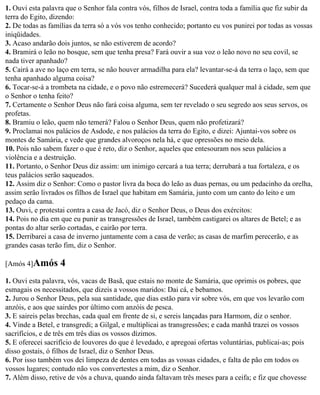 1. Ouvi esta palavra que o Senhor fala contra vós, filhos de Israel, contra toda a família que fiz subir da
terra do Egito, dizendo:
2. De todas as famílias da terra só a vós vos tenho conhecido; portanto eu vos punirei por todas as vossas
iniqüidades.
3. Acaso andarão dois juntos, se não estiverem de acordo?
4. Bramirá o leão no bosque, sem que tenha presa? Fará ouvir a sua voz o leão novo no seu covil, se
nada tiver apanhado?
5. Cairá a ave no laço em terra, se não houver armadilha para ela? levantar-se-á da terra o laço, sem que
tenha apanhado alguma coisa?
6. Tocar-se-á a trombeta na cidade, e o povo não estremecerá? Sucederá qualquer mal à cidade, sem que
o Senhor o tenha feito?
7. Certamente o Senhor Deus não fará coisa alguma, sem ter revelado o seu segredo aos seus servos, os
profetas.
8. Bramiu o leão, quem não temerá? Falou o Senhor Deus, quem não profetizará?
9. Proclamai nos palácios de Asdode, e nos palácios da terra do Egito, e dizei: Ajuntai-vos sobre os
montes de Samária, e vede que grandes alvoroços nela há, e que opressões no meio dela.
10. Pois não sabem fazer o que é reto, diz o Senhor, aqueles que entesouram nos seus palácios a
violência e a destruição.
11. Portanto, o Senhor Deus diz assim: um inimigo cercará a tua terra; derrubará a tua fortaleza, e os
teus palácios serão saqueados.
12. Assim diz o Senhor: Como o pastor livra da boca do leão as duas pernas, ou um pedacinho da orelha,
assim serão livrados os filhos de Israel que habitam em Samária, junto com um canto do leito e um
pedaço da cama.
13. Ouvi, e protestai contra a casa de Jacó, diz o Senhor Deus, o Deus dos exércitos:
14. Pois no dia em que eu punir as transgressões de Israel, também castigarei os altares de Betel; e as
pontas do altar serão cortadas, e cairão por terra.
15. Derribarei a casa de inverno juntamente com a casa de verão; as casas de marfim perecerão, e as
grandes casas terão fim, diz o Senhor.

[Amós 4]Amós       4
1. Ouvi esta palavra, vós, vacas de Basã, que estais no monte de Samária, que oprimis os pobres, que
esmagais os necessitados, que dizeis a vossos maridos: Dai cá, e bebamos.
2. Jurou o Senhor Deus, pela sua santidade, que dias estão para vir sobre vós, em que vos levarão com
anzóis, e aos que sairdes por último com anzóis de pesca.
3. E saireis pelas brechas, cada qual em frente de si, e sereis lançadas para Harmom, diz o senhor.
4. Vinde a Betel, e transgredi; a Gilgal, e multiplicai as transgressões; e cada manhã trazei os vossos
sacrifícios, e de três em três dias os vossos dízimos.
5. E oferecei sacrifício de louvores do que é levedado, e apregoai ofertas voluntárias, publicai-as; pois
disso gostais, ó filhos de Israel, diz o Senhor Deus.
6. Por isso também vos dei limpeza de dentes em todas as vossas cidades, e falta de pão em todos os
vossos lugares; contudo não vos convertestes a mim, diz o Senhor.
7. Além disso, retive de vós a chuva, quando ainda faltavam três meses para a ceifa; e fiz que chovesse
 