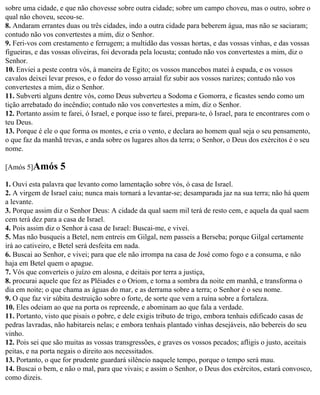 sobre uma cidade, e que não chovesse sobre outra cidade; sobre um campo choveu, mas o outro, sobre o
qual não choveu, secou-se.
8. Andaram errantes duas ou três cidades, indo a outra cidade para beberem água, mas não se saciaram;
contudo não vos convertestes a mim, diz o Senhor.
9. Feri-vos com crestamento e ferrugem; a multidão das vossas hortas, e das vossas vinhas, e das vossas
figueiras, e das vossas oliveiras, foi devorada pela locusta; contudo não vos convertestes a mim, diz o
Senhor.
10. Enviei a peste contra vós, à maneira de Egito; os vossos mancebos matei à espada, e os vossos
cavalos deixei levar presos, e o fedor do vosso arraial fiz subir aos vossos narizes; contudo não vos
convertestes a mim, diz o Senhor.
11. Subverti alguns dentre vós, como Deus subverteu a Sodoma e Gomorra, e ficastes sendo como um
tição arrebatado do incêndio; contudo não vos convertestes a mim, diz o Senhor.
12. Portanto assim te farei, ó Israel, e porque isso te farei, prepara-te, ó Israel, para te encontrares com o
teu Deus.
13. Porque é ele o que forma os montes, e cria o vento, e declara ao homem qual seja o seu pensamento,
o que faz da manhã trevas, e anda sobre os lugares altos da terra; o Senhor, o Deus dos exércitos é o seu
nome.

[Amós 5]Amós       5
1. Ouvi esta palavra que levanto como lamentação sobre vós, ó casa de Israel.
2. A virgem de Israel caiu; nunca mais tornará a levantar-se; desamparada jaz na sua terra; não há quem
a levante.
3. Porque assim diz o Senhor Deus: A cidade da qual saem mil terá de resto cem, e aquela da qual saem
cem terá dez para a casa de Israel.
4. Pois assim diz o Senhor à casa de Israel: Buscai-me, e vivei.
5. Mas não busqueis a Betel, nem entreis em Gilgal, nem passeis a Berseba; porque Gilgal certamente
irá ao cativeiro, e Betel será desfeita em nada.
6. Buscai ao Senhor, e vivei; para que ele não irrompa na casa de José como fogo e a consuma, e não
haja em Betel quem o apague.
7. Vós que converteis o juízo em alosna, e deitais por terra a justiça,
8. procurai aquele que fez as Plêiades e o Oriom, e torna a sombra da noite em manhã, e transforma o
dia em noite; o que chama as águas do mar, e as derrama sobre a terra; o Senhor é o seu nome.
9. O que faz vir súbita destruição sobre o forte, de sorte que vem a ruína sobre a fortaleza.
10. Eles odeiam ao que na porta os repreende, e abominam ao que fala a verdade.
11. Portanto, visto que pisais o pobre, e dele exigis tributo de trigo, embora tenhais edificado casas de
pedras lavradas, não habitareis nelas; e embora tenhais plantado vinhas desejáveis, não bebereis do seu
vinho.
12. Pois sei que são muitas as vossas transgressões, e graves os vossos pecados; afligis o justo, aceitais
peitas, e na porta negais o direito aos necessitados.
13. Portanto, o que for prudente guardará silêncio naquele tempo, porque o tempo será mau.
14. Buscai o bem, e não o mal, para que vivais; e assim o Senhor, o Deus dos exércitos, estará convosco,
como dizeis.
 