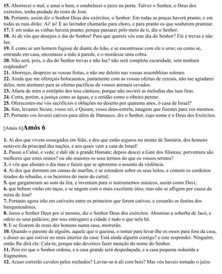 15. Aborrecei o mal, e amai o bem, e estabelecei o juízo na porta. Talvez o Senhor, o Deus dos
exércitos, tenha piedade do resto de José.
16. Portanto, assim diz o Senhor Deus dos exércitos, o Senhor: Em todas as praças haverá pranto, e em
todas as ruas dirão: Ai! ai! E ao lavrador chamarão para choro, e para pranto os que souberem prantear.
17. E em todas as vinhas haverá pranto; porque passarei pelo meio de ti, diz o Senhor.
18. Ai de vós que desejais o dia do Senhor! Para que quereis vós este dia do Senhor? Ele é trevas e não
luz.
19. E como se um homem fugisse de diante do leão, e se encontrasse com ele o urso; ou como se,
entrando em casa, encostasse a mão à parede, e o mordesse uma cobra.
20. Não será, pois, o dia do Senhor trevas e não luz? não será completa escuridade, sem nenhum
resplendor?
21. Aborreço, desprezo as vossas festas, e não me deleito nas vossas assembléias solenes.
22. Ainda que me ofereçais holocaustos, juntamente com as vossas ofertas de cereais, não me agradarei
deles; nem atentarei para as ofertas pacíficas de vossos animais cevados.
23. Afasta de mim o estrépito dos teus cânticos, porque não ouvirei as melodias das tuas liras.
24. Corra, porém, a justiça como as águas, e a retidão como o ribeiro perene.
25. Oferecestes-me vós sacrifícios e oblações no deserto por quarenta anos, ó casa de Israel?
26. Sim, levastes Sicute, vosso rei, e Quium, vosso deus-estrela, imagens que fizestes para vos mesmos.
27. Portanto vos levarei cativos para além de Damasco, diz o Senhor, cujo nome é o Deus dos Exércitos.

[Amós 6]Amós      6
1. Ai dos que vivem sossegados em Sião, e dos que estão seguros no monte de Samária, dos homens
notáveis da principal das nações, e aos quais vem a casa de Israel!
2. Passai a Calné, e vede; e dali ide à grande Hamate; depois descei a Gate dos filisteus; porventura são
melhores que estes reinos? ou são maiores os seus termos do que os vossos termos?
3. ó vós que afastais o dia mau e fazeis que se aproxime o assento da violência.
4. Ai dos que dormem em camas de marfim, e se estendem sobre os seus leitos, e comem os cordeiros
tirados do rebanho, e os bezerros do meio do curral;
5. que garganteiam ao som da lira, e inventam para si instrumentos músicos, assim como Davi;
6. que bebem vinho em taças, e se ungem com o mais excelente óleo; mas não se afligem por causa da
ruína de José!
7. Portanto agora irão em cativeiro entre os primeiros que forem cativos; e cessarão os festins dos
banqueteadores.
8. Jurou o Senhor Deus por si mesmo, diz o Senhor Deus dos exércitos: Abomino a soberba de Jacó, e
odeio os seus palácios; por isso entregarei a cidade e tudo o que nela há.
9. E se ficarem de resto dez homens numa casa, morrerão.
10. Quando o parente de alguém, aquele que o queima, o tomar para levar-lhe os ossos para fora da casa,
e disser ao que estiver no mais interior da casa: Está ainda alguém contigo? e este responder: Ninguém;
então lhe dirá ele: Cala-te, porque não devemos fazer menção do nome do Senhor.
11. Pois eis que o Senhor ordena, e a casa grande será despedaçada, e a casa pequena reduzida a
fragmentos.
12. Acaso correrão cavalos pelos rochedos? Lavrar-se-á ali com bois? Mas vós haveis tornado o juízo
 
