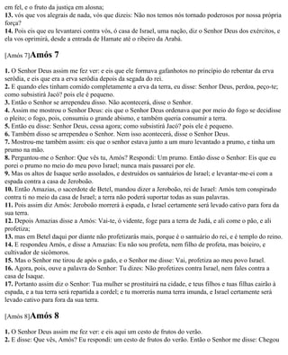 em fel, e o fruto da justiça em alosna;
13. vós que vos alegrais de nada, vós que dizeis: Não nos temos nós tornado poderosos por nossa própria
força?
14. Pois eis que eu levantarei contra vós, ó casa de Israel, uma nação, diz o Senhor Deus dos exércitos, e
ela vos oprimirá, desde a entrada de Hamate até o ribeiro da Arabá.

[Amós 7]Amós       7
1. O Senhor Deus assim me fez ver: e eis que ele formava gafanhotos no princípio do rebentar da erva
serôdia, e eis que era a erva serôdia depois da segada do rei.
2. E quando eles tinham comido completamente a erva da terra, eu disse: Senhor Deus, perdoa, peço-te;
como subsistirá Jacó? pois ele é pequeno.
3. Então o Senhor se arrependeu disso. Não acontecerá, disse o Senhor.
4. Assim me mostrou o Senhor Deus: eis que o Senhor Deus ordenava que por meio do fogo se decidisse
o pleito; o fogo, pois, consumiu o grande abismo, e também queria consumir a terra.
5. Então eu disse: Senhor Deus, cessa agora; como subsistirá Jacó? pois ele é pequeno.
6. Também disso se arrependeu o Senhor. Nem isso acontecerá, disse o Senhor Deus.
7. Mostrou-me também assim: eis que o senhor estava junto a um muro levantado a prumo, e tinha um
prumo na mão.
8. Perguntou-me o Senhor: Que vês tu, Amós? Respondi: Um prumo. Então disse o Senhor: Eis que eu
porei o prumo no meio do meu povo Israel; nunca mais passarei por ele.
9. Mas os altos de Isaque serão assolados, e destruídos os santuários de Israel; e levantar-me-ei com a
espada contra a casa de Jeroboão.
10. Então Amazias, o sacerdote de Betel, mandou dizer a Jeroboão, rei de Israel: Amós tem conspirado
contra ti no meio da casa de Israel; a terra não poderá suportar todas as suas palavras.
11. Pois assim diz Amós: Jeroboão morrerá à espada, e Israel certamente será levado cativo para fora da
sua terra.
12. Depois Amazias disse a Amós: Vai-te, ó vidente, foge para a terra de Judá, e ali come o pão, e ali
profetiza;
13. mas em Betel daqui por diante não profetizarás mais, porque é o santuário do rei, e é templo do reino.
14. E respondeu Amós, e disse a Amazias: Eu não sou profeta, nem filho de profeta, mas boieiro, e
cultivador de sicômoros.
15. Mas o Senhor me tirou de após o gado, e o Senhor me disse: Vai, profetiza ao meu povo Israel.
16. Agora, pois, ouve a palavra do Senhor: Tu dizes: Não profetizes contra Israel, nem fales contra a
casa de Isaque.
17. Portanto assim diz o Senhor: Tua mulher se prostituirá na cidade, e teus filhos e tuas filhas cairão à
espada, e a tua terra será repartida a cordel; e tu morrerás numa terra imunda, e Israel certamente será
levado cativo para fora da sua terra.

[Amós 8]Amós       8
1. O Senhor Deus assim me fez ver: e eis aqui um cesto de frutos do verão.
2. E disse: Que vês, Amós? Eu respondi: um cesto de frutos do verão. Então o Senhor me disse: Chegou
 