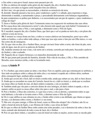 o fim sobre o meu povo Israel; nunca mais passarei por ele.
3. Mas os cânticos do templo serão gritos de dor naquele dia, diz o Senhor Deus; muitos serão os
cadáveres; em todos os lugares serão lançados fora em silêncio.
4. Ouvi isto, vós que pisais os necessitados, e destruís os miseráveis da terra,
5. dizendo: Quando passará a lua nova, para vendermos o grão? e o sábado, para expormos o trigo,
diminuindo a medida, e aumentando o preço, e procedendo dolosamente com balanças enganadoras,
6. para comprarmos os pobres por dinheiro, e os necessitados por um par de sapatos, e para vendermos o
refugo do trigo?
7. Jurou o Senhor pela glória de Jacó: Certamente nunca me esquecerei de nenhuma das suas obras.
8. Por causa disso não estremecerá a terra? e não chorará todo aquele que nela habita? Certamente se
levantará ela toda como o Nilo, e será agitada, e diminuirá como o Nilo do Egito.
9. E sucederá, naquele dia, diz o Senhor Deus, que farei que o sol se ponha ao meio dia, e em pleno dia
cobrirei a terra de trevas.
10. E tornarei as vossas festas em luto, e todos os vossos cânticos em lamentações; porei saco sobre
todos os lombos, e calva sobre toda cabeça; e farei que isso seja como o luto por um filho único, e o seu
fim como dia de amarguras.
11. Eis que vêm os dias, diz o Senhor Deus, em que enviarei fome sobre a terra; não fome de pão, nem
sede de água, mas de ouvir as palavras do Senhor.
12. Andarão errantes de mar a mar, e do norte até o oriente; correrão por toda parte, buscando a palavra
do Senhor, e não a acharão.
13. Naquele dia as virgens formosas e os mancebos desmaiarão de sede.
14. Os que juram pelo pecado de Samária, dizendo: Pela vida do teu deus, ó Dã; e: Pelo caminho de
Berseba; esses mesmos cairão, e não se levantarão mais.

[Amós 9]Amós       9
1. Vi o Senhor, que estava junto ao altar; e me disse: Fere os capitéis, para que estremeçam os umbrais; e
faze tudo em pedaços sobre a cabeça de todos eles; e eu matarei à espada até o último deles; nenhum
deles conseguirá fugir, nenhum deles escapará.
2. Ainda que cavem até o Seol, dali os tirará a minha mão; ainda que subam ao céu, dali os farei descer.
3. Ainda que se escondam no cume do Carmelo, buscá-los-ei, e dali os tirarei; e, ainda que se ocultem
aos meus olhos no fundo do mar, ali darei ordem à serpente, e ela os morderá.
4. Também ainda que vão para o cativeiro diante de seus inimigos, ali darei ordem à espada, e ela os
matará; enfim eu porei os meus olhos sobre eles para o mal, e não para o bem.
5. Pois o Senhor, o Deus dos exércitos, é o que toca a terra, e ela se derrete, e pranteiam todos os que
nela habitam; e ela toda se levanta como o Nilo, e diminui como o Nilo do Egito.
6. Ele é o que edifica as suas câmaras no céu, e funda sobre a terra a sua abóbada; que chama as águas
do mar, e as derrama sobre a terra; o Senhor é o seu nome.
7. Não sois vós para comigo, ó filhos de Israel, como os filhos dos etíopes? diz o Senhor; não fiz eu
subir a Israel da terra do Egito, e aos filisteus de Caftor, e aos sírios de Quir?
8. Eis que os olhos do Senhor Deus estão contra este reino pecador, e eu o destruirei de sobre a face da
terra; contudo não destruirei de todo a casa de Jacó, diz o Senhor.
9. Pois eis que darei ordens, e sacudirei a casa de Israel em todas as nações, assim como se sacode grão
 