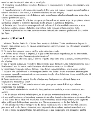 no crivo; todavia não cairá sobre a terra um só grão.
10. Morrerão à espada todos os pecadores do meu povo, os quais dizem: O mal não nos alcançará, nem
nos encontrará.
11. Naquele dia tornarei a levantar o tabernáculo de Davi, que está caído, e repararei as suas brechas, e
tornarei a levantar as suas ruínas, e as reedificarei como nos dias antigos;
12. para que eles possuam o resto de Edom, e todas as nações que são chamadas pelo meu nome, diz o
Senhor, que faz estas coisas.
13. Eis que vêm os dias, diz o Senhor, em que o que lavra alcançará ao que sega, e o que pisa as uvas ao
que lança a semente; :e os montes destilarão mosto, e todos os outeiros se derreterão.
14. Também trarei do cativeiro o meu povo Israel; e eles reedificarão as cidades assoladas, e nelas
habitarão; plantarão vinhas, e beberão o seu vinho; e farão pomares, e lhes comerão o fruto.
15. Assim os plantarei na sua terra, e não serão mais arrancados da sua terra que lhes dei, diz o senhor
teu Deus.

[Obadias 1]Obadias       1
1. Visão de Obadias. Assim diz o Senhor Deus a respeito de Edom: Temos ouvido novas da parte do
Senhor, e por entre as nações foi enviado um mensageiro a dizer: Levantai-vos, e levantemo-nos contra
ela para a guerra.
2. Eis que te farei pequeno entre as nações; serás muito desprezado.
3. A soberba do teu coração te enganou, ó tu que habitas nas fendas do penhasco, na tua alta morada,
que dizes no teu coração: Quem me derrubará em terra?
4. Embora subas ao alto como águia, e embora se ponha o teu ninho entre as estrelas, dali te derrubarei,
diz o Senhor.
5. Se a ti viessem ladrões, ou roubadores de noite (como estás destruído!), não furtariam somente o que
lhes bastasse? se a ti viessem os vindimadores, não deixariam umas uvas de rabisco?
6. Como foram rebuscados os bens de Esaú! como foram esquadrinhados os seus tesouros ocultos!
7. Todos os teus confederados te levaram para fora dos teus limites; os que estavam de paz contigo te
enganaram, e prevaleceram contra ti; os que comem o teu pão põem debaixo de ti uma armadilha; não há
em Edom entendimento.
8. Acaso não acontecerá naquele dia, diz o Senhor, que farei perecer os sábios de Edom, e o
entendimento do monte de Esaú?
9. E os teus valentes, ó Temã, estarão atemorizados, para que do monte de Esaú seja cada um
exterminado pela matança.
10. Por causa da violência feita a teu irmão Jacó, cobrir-te-á a confusão, e serás exterminado para
sempre.
11. No dia em que estiveste do lado oposto, no dia em que estranhos lhe levaram os bens, e os
estrangeiros lhe entraram pelas portas e lançaram sortes sobre Jerusalém, tu mesmo eras como um deles.
12. Mas tu não devias olhar com prazer para o dia de teu irmão no dia do seu desterro, nem alegrar-te
sobre os filhos de Judá no dia da sua ruína, nem falar arrogantemente no dia da tribulação;
13. nem entrar pela porta do meu povo no dia da sua calamidade; sim, tu não devias olhar, satisfeito,
para o seu mal, no dia da sua calamidade; nem lançar mão dos seus bens no dia da sua calamidade;
14. nem te postar nas encruzilhadas, para exterminares os que escapassem; nem entregar os que lhe
 