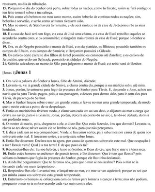 restassem, no dia da tribulação.
15. Porquanto o dia do Senhor está perto, sobre todas as nações, como tu fizeste, assim se fará contigo; o
teu feito tornará sobre a tua cabeça.
16. Pois como vós bebestes no meu santo monte, assim beberão de contínuo todas as nações; sim,
beberão e sorverão, e serão como se nunca tivessem sido.
17. Mas no monte de Sião haverá livramento, e ele será santo; e os da casa de Jacó possuirão as suas
herdades.
18. E a casa de Jacó será um fogo, e a casa de José uma chama, e a casa de Esaú restolho; aqueles se
acenderão contra estes, e os consumirão; e ninguém mais restará da casa de Esaú; porque o Senhor o
disse.
19. Ora, os do Negebe possuirão o monte de Esaú, e os da planície, os filisteus; possuirão também os
campos de Efraim, e os campos de Samária; e Benjamim possuirá a Gileade.
20. Os cativos deste exército dos filhos de Israel possuirão os cananeus até Zarefate; e os cativos de
Jerusalém, que estão em Sefarade, possuirão as cidades do Negebe.
21. Subirão salvadores ao monte de Sião para julgarem o monte de Esaú; e o reino será do Senhor.

[Jonas 1]Jonas    1
1. Ora veio a palavra do Senhor a Jonas, filho de Amitai, dizendo:
2. Levanta-te, vai à grande cidade de Nínive, e clama contra ela, porque a sua malícia subiu até mim.
3. Jonas, porém, levantou-se para fugir da presença do Senhor para Társis. E, descendo a Jope, achou um
navio que ia para Társis; pagou, pois, a sua passagem, e desceu para dentro dele, para ir com eles para
Társis, da presença do Senhor.
4. Mas o Senhor lançou sobre o mar um grande vento, e fez-se no mar uma grande tempestade, de modo
que o navio estava a ponto de se despedaçar.
5. Então os marinheiros tiveram medo, e clamavam cada um ao seu deus, e alijaram ao mar a carga que
estava no navio, para o aliviarem; Jonas, porém, descera ao porão do navio; e, tendo-se deitado, dormia
um profundo sono.
6. O mestre do navio, pois, chegou-se a ele, e disse-lhe: Que estás fazendo, ó tu que dormes? Levanta-te,
clama ao teu deus; talvez assim ele se lembre de nós, para que não pereçamos.
7. E dizia cada um ao seu companheiro: Vinde, e lancemos sortes, para sabermos por causa de quem nos
sobreveio este mal. E lançaram sortes, e a sorte caiu sobre Jonas.
8. Então lhe disseram: Declara-nos tu agora, por causa de quem nos sobreveio este mal. Que ocupação é
a tua? Donde vens? Qual é a tua terra? E de que povo és tu?
9. Respondeu-lhes ele: Eu sou hebreu, e temo ao Senhor, o Deus do céu, que fez o mar e a terra seca.
10. Então estes homens se encheram de grande temor, e lhe disseram: Que é isso que fizeste? pois
sabiam os homens que fugia da presença do Senhor, porque ele lho tinha declarado.
11. Ainda lhe perguntaram: Que te faremos nós, para que o mar se nos acalme? Pois o mar se ia
tornando cada vez mais tempestuoso.
12. Respondeu-lhes ele: Levantai-me, e lançai-me ao mar, e o mar se vos aquietará; porque eu sei que
por minha causa vos sobreveio esta grande tempestade.
13. Entretanto os homens se esforçavam com os remos para tornar a alcançar a terra; mas não podiam,
porquanto o mar se ia embravecendo cada vez mais contra eles.
 