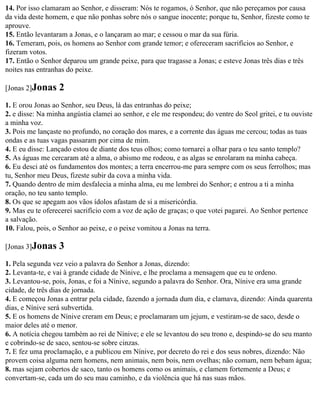 14. Por isso clamaram ao Senhor, e disseram: Nós te rogamos, ó Senhor, que não pereçamos por causa
da vida deste homem, e que não ponhas sobre nós o sangue inocente; porque tu, Senhor, fizeste como te
aprouve.
15. Então levantaram a Jonas, e o lançaram ao mar; e cessou o mar da sua fúria.
16. Temeram, pois, os homens ao Senhor com grande temor; e ofereceram sacrifícios ao Senhor, e
fizeram votos.
17. Então o Senhor deparou um grande peixe, para que tragasse a Jonas; e esteve Jonas três dias e três
noites nas entranhas do peixe.

[Jonas 2]Jonas    2
1. E orou Jonas ao Senhor, seu Deus, lá das entranhas do peixe;
2. e disse: Na minha angústia clamei ao senhor, e ele me respondeu; do ventre do Seol gritei, e tu ouviste
a minha voz.
3. Pois me lançaste no profundo, no coração dos mares, e a corrente das águas me cercou; todas as tuas
ondas e as tuas vagas passaram por cima de mim.
4. E eu disse: Lançado estou de diante dos teus olhos; como tornarei a olhar para o teu santo templo?
5. As águas me cercaram até a alma, o abismo me rodeou, e as algas se enrolaram na minha cabeça.
6. Eu desci até os fundamentos dos montes; a terra encerrou-me para sempre com os seus ferrolhos; mas
tu, Senhor meu Deus, fizeste subir da cova a minha vida.
7. Quando dentro de mim desfalecia a minha alma, eu me lembrei do Senhor; e entrou a ti a minha
oração, no teu santo templo.
8. Os que se apegam aos vãos ídolos afastam de si a misericórdia.
9. Mas eu te oferecerei sacrifício com a voz de ação de graças; o que votei pagarei. Ao Senhor pertence
a salvação.
10. Falou, pois, o Senhor ao peixe, e o peixe vomitou a Jonas na terra.

[Jonas 3]Jonas    3
1. Pela segunda vez veio a palavra do Senhor a Jonas, dizendo:
2. Levanta-te, e vai à grande cidade de Nínive, e lhe proclama a mensagem que eu te ordeno.
3. Levantou-se, pois, Jonas, e foi a Nínive, segundo a palavra do Senhor. Ora, Nínive era uma grande
cidade, de três dias de jornada.
4. E começou Jonas a entrar pela cidade, fazendo a jornada dum dia, e clamava, dizendo: Ainda quarenta
dias, e Nínive será subvertida.
5. E os homens de Nínive creram em Deus; e proclamaram um jejum, e vestiram-se de saco, desde o
maior deles até o menor.
6. A notícia chegou também ao rei de Nínive; e ele se levantou do seu trono e, despindo-se do seu manto
e cobrindo-se de saco, sentou-se sobre cinzas.
7. E fez uma proclamação, e a publicou em Nínive, por decreto do rei e dos seus nobres, dizendo: Não
provem coisa alguma nem homens, nem animais, nem bois, nem ovelhas; não comam, nem bebam água;
8. mas sejam cobertos de saco, tanto os homens como os animais, e clamem fortemente a Deus; e
convertam-se, cada um do seu mau caminho, e da violência que há nas suas mãos.
 