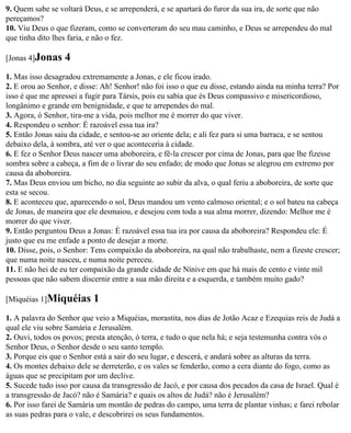 9. Quem sabe se voltará Deus, e se arrependerá, e se apartará do furor da sua ira, de sorte que não
pereçamos?
10. Viu Deus o que fizeram, como se converteram do seu mau caminho, e Deus se arrependeu do mal
que tinha dito lhes faria, e não o fez.

[Jonas 4]Jonas    4
1. Mas isso desagradou extremamente a Jonas, e ele ficou irado.
2. E orou ao Senhor, e disse: Ah! Senhor! não foi isso o que eu disse, estando ainda na minha terra? Por
isso é que me apressei a fugir para Társis, pois eu sabia que és Deus compassivo e misericordioso,
longânimo e grande em benignidade, e que te arrependes do mal.
3. Agora, ó Senhor, tira-me a vida, pois melhor me é morrer do que viver.
4. Respondeu o senhor: É razoável essa tua ira?
5. Então Jonas saiu da cidade, e sentou-se ao oriente dela; e ali fez para si uma barraca, e se sentou
debaixo dela, à sombra, até ver o que aconteceria à cidade.
6. E fez o Senhor Deus nascer uma aboboreira, e fê-la crescer por cima de Jonas, para que lhe fizesse
sombra sobre a cabeça, a fim de o livrar do seu enfado; de modo que Jonas se alegrou em extremo por
causa da aboboreira.
7. Mas Deus enviou um bicho, no dia seguinte ao subir da alva, o qual feriu a aboboreira, de sorte que
esta se secou.
8. E aconteceu que, aparecendo o sol, Deus mandou um vento calmoso oriental; e o sol bateu na cabeça
de Jonas, de maneira que ele desmaiou, e desejou com toda a sua alma morrer, dizendo: Melhor me é
morrer do que viver.
9. Então perguntou Deus a Jonas: É razoável essa tua ira por causa da aboboreira? Respondeu ele: É
justo que eu me enfade a ponto de desejar a morte.
10. Disse, pois, o Senhor: Tens compaixão da aboboreira, na qual não trabalhaste, nem a fizeste crescer;
que numa noite nasceu, e numa noite pereceu.
11. E não hei de eu ter compaixão da grande cidade de Nínive em que há mais de cento e vinte mil
pessoas que não sabem discernir entre a sua mão direita e a esquerda, e também muito gado?

[Miquéias 1]Miquéias       1
1. A palavra do Senhor que veio a Miquéias, morastita, nos dias de Jotão Acaz e Ezequias reis de Judá a
qual ele viu sobre Samária e Jerusalém.
2. Ouvi, todos os povos; presta atenção, ó terra, e tudo o que nela há; e seja testemunha contra vós o
Senhor Deus, o Senhor desde o seu santo templo.
3. Porque eis que o Senhor está a sair do seu lugar, e descerá, e andará sobre as alturas da terra.
4. Os montes debaixo dele se derreterão, e os vales se fenderão, como a cera diante do fogo, como as
águas que se precipitam por um declive.
5. Sucede tudo isso por causa da transgressão de Jacó, e por causa dos pecados da casa de Israel. Qual é
a transgressão de Jacó? não é Samária? e quais os altos de Judá? não é Jerusalém?
6. Por isso farei de Samária um montão de pedras do campo, uma terra de plantar vinhas; e farei rebolar
as suas pedras para o vale, e descobrirei os seus fundamentos.
 
