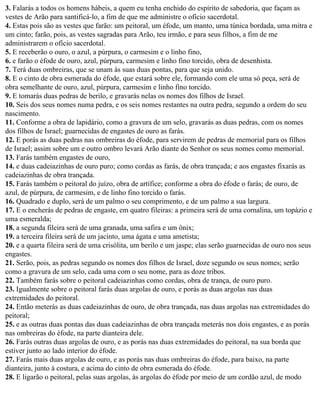 3. Falarás a todos os homens hábeis, a quem eu tenha enchido do espírito de sabedoria, que façam as
vestes de Arão para santificá-lo, a fim de que me administre o ofício sacerdotal.
4. Estas pois são as vestes que farão: um peitoral, um éfode, um manto, uma túnica bordada, uma mitra e
um cinto; farão, pois, as vestes sagradas para Arão, teu irmão, e para seus filhos, a fim de me
administrarem o ofício sacerdotal.
5. E receberão o ouro, o azul, a púrpura, o carmesim e o linho fino,
6. e farão o éfode de ouro, azul, púrpura, carmesim e linho fino torcido, obra de desenhista.
7. Terá duas ombreiras, que se unam às suas duas pontas, para que seja unido.
8. E o cinto de obra esmerada do éfode, que estará sobre ele, formando com ele uma só peça, será de
obra semelhante de ouro, azul, púrpura, carmesim e linho fino torcido.
9. E tomarás duas pedras de berilo, e gravarás nelas os nomes dos filhos de Israel.
10. Seis dos seus nomes numa pedra, e os seis nomes restantes na outra pedra, segundo a ordem do seu
nascimento.
11. Conforme a obra de lapidário, como a gravura de um selo, gravarás as duas pedras, com os nomes
dos filhos de Israel; guarnecidas de engastes de ouro as farás.
12. E porás as duas pedras nas ombreiras do éfode, para servirem de pedras de memorial para os filhos
de Israel; assim sobre um e outro ombro levará Arão diante do Senhor os seus nomes como memorial.
13. Farás também engastes de ouro,
14. e duas cadeiazinhas de ouro puro; como cordas as farás, de obra trançada; e aos engastes fixarás as
cadeiazinhas de obra trançada.
15. Farás também o peitoral do juízo, obra de artífice; conforme a obra do éfode o farás; de ouro, de
azul, de púrpura, de carmesim, e de linho fino torcido o farás.
16. Quadrado e duplo, será de um palmo o seu comprimento, e de um palmo a sua largura.
17. E o encherás de pedras de engaste, em quatro fileiras: a primeira será de uma cornalina, um topázio e
uma esmeralda;
18. a segunda fileira será de uma granada, uma safira e um ônix;
19. a terceira fileira será de um jacinto, uma ágata e uma ametista;
20. e a quarta fileira será de uma crisólita, um berilo e um jaspe; elas serão guarnecidas de ouro nos seus
engastes.
21. Serão, pois, as pedras segundo os nomes dos filhos de Israel, doze segundo os seus nomes; serão
como a gravura de um selo, cada uma com o seu nome, para as doze tribos.
22. Também farás sobre o peitoral cadeiazinhas como cordas, obra de trança, de ouro puro.
23. Igualmente sobre o peitoral farás duas argolas de ouro, e porás as duas argolas nas duas
extremidades do peitoral.
24. Então meterás as duas cadeiazinhas de ouro, de obra trançada, nas duas argolas nas extremidades do
peitoral;
25. e as outras duas pontas das duas cadeiazinhas de obra trançada meterás nos dois engastes, e as porás
nas ombreiras do éfode, na parte dianteira dele.
26. Farás outras duas argolas de ouro, e as porás nas duas extremidades do peitoral, na sua borda que
estiver junto ao lado interior do éfode.
27. Farás mais duas argolas de ouro, e as porás nas duas ombreiras do éfode, para baixo, na parte
dianteira, junto à costura, e acima do cinto de obra esmerada do éfode.
28. E ligarão o peitoral, pelas suas argolas, às argolas do éfode por meio de um cordão azul, de modo
 