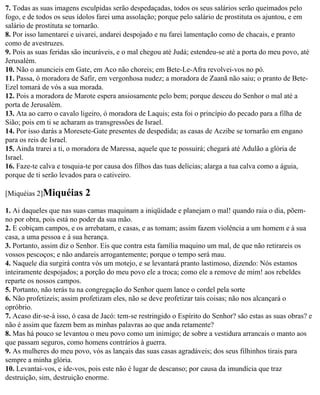 7. Todas as suas imagens esculpidas serão despedaçadas, todos os seus salários serão queimados pelo
fogo, e de todos os seus ídolos farei uma assolação; porque pelo salário de prostituta os ajuntou, e em
salário de prostituta se tornarão.
8. Por isso lamentarei e uivarei, andarei despojado e nu farei lamentação como de chacais, e pranto
como de avestruzes.
9. Pois as suas feridas são incuráveis, e o mal chegou até Judá; estendeu-se até a porta do meu povo, até
Jerusalém.
10. Não o anuncieis em Gate, em Aco não choreis; em Bete-Le-Afra revolvei-vos no pó.
11. Passa, ó moradora de Safir, em vergonhosa nudez; a moradora de Zaanã não saiu; o pranto de Bete-
Ezel tomará de vós a sua morada.
12. Pois a moradora de Marote espera ansiosamente pelo bem; porque desceu do Senhor o mal até a
porta de Jerusalém.
13. Ata ao carro o cavalo ligeiro, ó moradora de Laquis; esta foi o princípio do pecado para a filha de
Sião; pois em ti se acharam as transgressões de Israel.
14. Por isso darás a Moresete-Gate presentes de despedida; as casas de Aczibe se tornarão em engano
para os reis de Israel.
15. Ainda trarei a ti, o moradora de Maressa, aquele que te possuirá; chegará até Adulão a glória de
Israel.
16. Faze-te calva e tosquia-te por causa dos filhos das tuas delícias; alarga a tua calva como a águia,
porque de ti serão levados para o cativeiro.

[Miquéias 2]Miquéias       2
1. Ai daqueles que nas suas camas maquinam a iniqüidade e planejam o mal! quando raia o dia, põem-
no por obra, pois está no poder da sua mão.
2. E cobiçam campos, e os arrebatam, e casas, e as tomam; assim fazem violência a um homem e à sua
casa, a uma pessoa e à sua herança.
3. Portanto, assim diz o Senhor. Eis que contra esta família maquino um mal, de que não retirareis os
vossos pescoços; e não andareis arrogantemente; porque o tempo será mau.
4. Naquele dia surgirá contra vós um motejo, e se levantará pranto lastimoso, dizendo: Nós estamos
inteiramente despojados; a porção do meu povo ele a troca; como ele a remove de mim! aos rebeldes
reparte os nossos campos.
5. Portanto, não terás tu na congregação do Senhor quem lance o cordel pela sorte
6. Não profetizeis; assim profetizam eles, não se deve profetizar tais coisas; não nos alcançará o
opróbrio.
7. Acaso dir-se-á isso, ó casa de Jacó: tem-se restringido o Espírito do Senhor? são estas as suas obras? e
não é assim que fazem bem as minhas palavras ao que anda retamente?
8. Mas há pouco se levantou o meu povo como um inimigo; de sobre a vestidura arrancais o manto aos
que passam seguros, como homens contrários à guerra.
9. As mulheres do meu povo, vós as lançais das suas casas agradáveis; dos seus filhinhos tirais para
sempre a minha glória.
10. Levantai-vos, e ide-vos, pois este não é lugar de descanso; por causa da imundícia que traz
destruição, sim, destruição enorme.
 