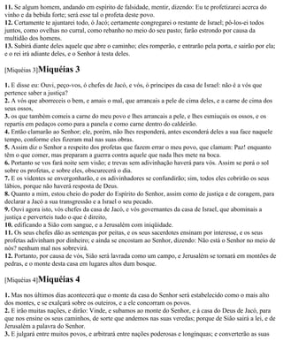 11. Se algum homem, andando em espírito de falsidade, mentir, dizendo: Eu te profetizarei acerca do
vinho e da bebida forte; será esse tal o profeta deste povo.
12. Certamente te ajuntarei todo, ó Jacó; certamente congregarei o restante de Israel; pô-los-ei todos
juntos, como ovelhas no curral, como rebanho no meio do seu pasto; farão estrondo por causa da
multidão dos homens.
13. Subirá diante deles aquele que abre o caminho; eles romperão, e entrarão pela porta, e sairão por ela;
e o rei irá adiante deles, e o Senhor à testa deles.

[Miquéias 3]Miquéias       3
1. E disse eu: Ouvi, peço-vos, ó chefes de Jacó, e vós, ó príncipes da casa de Israel: não é a vós que
pertence saber a justiça?
2. A vós que aborreceis o bem, e amais o mal, que arrancais a pele de cima deles, e a carne de cima dos
seus ossos,
3. os que também comeis a carne do meu povo e lhes arrancais a pele, e lhes esmiuçais os ossos, e os
repartis em pedaços como para a panela e como carne dentro do caldeirão.
4. Então clamarão ao Senhor; ele, porém, não lhes responderá, antes esconderá deles a sua face naquele
tempo, conforme eles fizeram mal nas suas obras.
5. Assim diz o Senhor a respeito dos profetas que fazem errar o meu povo, que clamam: Paz! enquanto
têm o que comer, mas preparam a guerra contra aquele que nada lhes mete na boca.
6. Portanto se vos fará noite sem visão; e trevas sem adivinhação haverá para vós. Assim se porá o sol
sobre os profetas, e sobre eles, obscurecerá o dia.
7. E os videntes se envergonharão, e os adivinhadores se confundirão; sim, todos eles cobrirão os seus
lábios, porque não haverá resposta de Deus.
8. Quanto a mim, estou cheio do poder do Espírito do Senhor, assim como de justiça e de coragem, para
declarar a Jacó a sua transgressão e a Israel o seu pecado.
9. Ouvi agora isto, vós chefes da casa de Jacó, e vós governantes da casa de Israel, que abominais a
justiça e perverteis tudo o que é direito,
10. edificando a Sião com sangue, e a Jerusalém com iniqüidade.
11. Os seus chefes dão as sentenças por peitas, e os seus sacerdotes ensinam por interesse, e os seus
profetas adivinham por dinheiro; e ainda se encostam ao Senhor, dizendo: Não está o Senhor no meio de
nós? nenhum mal nos sobrevirá.
12. Portanto, por causa de vós, Sião será lavrada como um campo, e Jerusalém se tornará em montões de
pedras, e o monte desta casa em lugares altos dum bosque.

[Miquéias 4]Miquéias       4
1. Mas nos últimos dias acontecerá que o monte da casa do Senhor será estabelecido como o mais alto
dos montes, e se exalçará sobre os outeiros, e a ele concorram os povos.
2. E irão muitas nações, e dirão: Vinde, e subamos ao monte do Senhor, e à casa do Deus de Jacó, para
que nos ensine os seus caminhos, de sorte que andemos nas suas veredas; porque de Sião sairá a lei, e de
Jerusalém a palavra do Senhor.
3. E julgará entre muitos povos, e arbitrará entre nações poderosas e longínquas; e converterão as suas
 