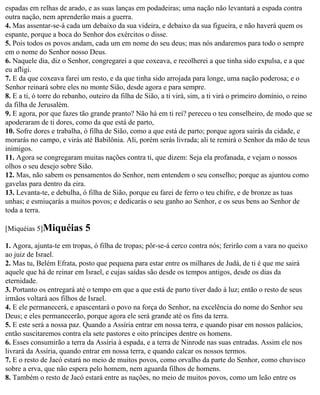 espadas em relhas de arado, e as suas lanças em podadeiras; uma nação não levantará a espada contra
outra nação, nem aprenderão mais a guerra.
4. Mas assentar-se-á cada um debaixo da sua videira, e debaixo da sua figueira, e não haverá quem os
espante, porque a boca do Senhor dos exércitos o disse.
5. Pois todos os povos andam, cada um em nome do seu deus; mas nós andaremos para todo o sempre
em o nome do Senhor nosso Deus.
6. Naquele dia, diz o Senhor, congregarei a que coxeava, e recolherei a que tinha sido expulsa, e a que
eu afligi.
7. E da que coxeava farei um resto, e da que tinha sido arrojada para longe, uma nação poderosa; e o
Senhor reinará sobre eles no monte Sião, desde agora e para sempre.
8. E a ti, ó torre do rebanho, outeiro da filha de Sião, a ti virá, sim, a ti virá o primeiro domínio, o reino
da filha de Jerusalém.
9. E agora, por que fazes tão grande pranto? Não há em ti rei? pereceu o teu conselheiro, de modo que se
apoderaram de ti dores, como da que está de parto,
10. Sofre dores e trabalha, ó filha de Sião, como a que está de parto; porque agora sairás da cidade, e
morarás no campo, e virás até Babilônia. Ali, porém serás livrada; ali te remirá o Senhor da mão de teus
inimigos.
11. Agora se congregaram muitas nações contra ti, que dizem: Seja ela profanada, e vejam o nossos
olhos o seu desejo sobre Sião.
12. Mas, não sabem os pensamentos do Senhor, nem entendem o seu conselho; porque as ajuntou como
gavelas para dentro da eira.
13. Levanta-te, e debulha, ó filha de Sião, porque eu farei de ferro o teu chifre, e de bronze as tuas
unhas; e esmiuçarás a muitos povos; e dedicarás o seu ganho ao Senhor, e os seus bens ao Senhor de
toda a terra.

[Miquéias 5]Miquéias        5
1. Agora, ajunta-te em tropas, ó filha de tropas; pôr-se-á cerco contra nós; ferirão com a vara no queixo
ao juiz de Israel.
2. Mas tu, Belém Efrata, posto que pequena para estar entre os milhares de Judá, de ti é que me sairá
aquele que há de reinar em Israel, e cujas saídas são desde os tempos antigos, desde os dias da
eternidade.
3. Portanto os entregará até o tempo em que a que está de parto tiver dado à luz; então o resto de seus
irmãos voltará aos filhos de Israel.
4. E ele permanecerá, e apascentará o povo na força do Senhor, na excelência do nome do Senhor seu
Deus; e eles permanecerão, porque agora ele será grande até os fins da terra.
5. E este será a nossa paz. Quando a Assíria entrar em nossa terra, e quando pisar em nossos palácios,
então suscitaremos contra ela sete pastores e oito príncipes dentre os homens.
6. Esses consumirão a terra da Assíria à espada, e a terra de Ninrode nas suas entradas. Assim ele nos
livrará da Assíria, quando entrar em nossa terra, e quando calcar os nossos termos.
7. E o resto de Jacó estará no meio de muitos povos, como orvalho da parte do Senhor, como chuvisco
sobre a erva, que não espera pelo homem, nem aguarda filhos de homens.
8. Também o resto de Jacó estará entre as nações, no meio de muitos povos, como um leão entre os
 