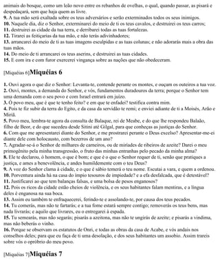 animais do bosque, como um leão novo entre os rebanhos de ovelhas, o qual, quando passar, as pisará e
despedaçará, sem que haja quem as livre.
9. A tua mão será exaltada sobre os teus adversários e serão exterminados todos os seus inimigos.
10. Naquele dia, diz o Senhor, exterminarei do meio de ti os teus cavalos, e destruirei os teus carros;
11. destruirei as cidade da tua terra, e derribarei todas as tuas fortalezas.
12. Tirarei as feitiçarias da tua mão, e não terás adivinhadores;
13. arrancarei do meio de ti as tuas imagens esculpidas e as tuas colunas; e não adorarás mais a obra das
tuas mãos.
14. Do meio de ti arrancarei os teus aserins, e destruirei as tuas cidades.
15. E com ira e com furor exercerei vingança sobre as nações que não obedeceram.

[Miquéias 6]Miquéias        6
1. Ouvi agora o que diz o Senhor: Levanta-te, contende perante os montes, e ouçam os outeiros a tua voz.
2. Ouvi, montes, a demanda do Senhor, e vós, fundamentos duradouros da terra; porque o Senhor tem
uma demanda com o seu povo e com Israel entrará em juízo.
3. Ó povo meu, que é que te tenho feito? e em que te enfadei? testifica contra mim.
4. Pois te fiz subir da terra do Egito, e da casa da servidão te remi; e enviei adiante de ti a Moisés, Arão e
Miriã.
5. Povo meu, lembra-te agora da consulta de Balaque, rei de Meabe, e do que lhe respondeu Balaão,
filho de Beor, e do que sucedeu desde Sitini até Gilgal, para que conheças as justiças do Senhor.
6. Com que me apresentarei diante do Senhor, e me prostrarei perante o Deus excelso? Apresentar-me-ei
diante dele com holocausto, com bezerros de um ano?
7. Agradar-se-á o Senhor de milhares de carneiros, ou de miríades de ribeiros de azeite? Darei o meu
primogênito pela minha transgressão, o fruto das minhas entranhas pelo pecado da minha alma?
8. Ele te declarou, ó homem, o que é bom; e que é o que o Senhor requer de ti, senão que pratiques a
justiça, e ames a benevolência, e andes humildemente com o teu Deus?
9. A voz do Senhor clama à cidade, e o que é sábio temerá o teu nome. Escutai a vara, e quem a ordenou.
10. Porventura ainda há na casa do ímpio tesouros de impiedade? e a efa desfalcada, que é detestável?
11. Justificarei ao que tem balanças falsas, e uma bolsa de pesos enganosos?
12. Pois os ricos da cidade estão cheios de violência, e os seus habitantes falam mentiras, e a língua
deles é enganosa na sua boca.
13. Assim eu também te enfraquecerei, ferindo-te e assolando-te, por causa dos teus pecados.
14. Tu comerás, mas não te fartarás; e a tua fome estará sempre contigo; removerás os teus bens, mas
nada livrarás; e aquilo que livrares, eu o entregarei à espada.
15. Tu semearás, mas não segarás; pisarás a azeitona, mas não te ungirás de azeite; e pisarás a vindima,
mas não beberás o vinho.
16. Porque se observam os estatutos de Onri, e todas as obras da casa de Acabe, e vós andais nos
conselhos deles; para que eu faça de ti uma desolação, e dos seus habitantes um assobio. Assim trareis
sobre vós o opróbrio do meu povo.

[Miquéias 7]Miquéias        7
 