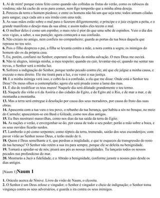 1. Ai de mim! porque estou feito como quando são colhidas as frutas do verão, como os rabiscos da
vindima; não há cacho de uvas para comer, nem figo temporão que a minha alma deseja.
2. Pereceu da terra o homem piedoso; e entre os homens não há um que seja reto; todos armam ciladas
para sangue; caça cada um a seu irmão com uma rede.
3. As suas mãos estão sobre o mal para o fazerem diligentemente; o príncipe e o juiz exigem a peita, e o
grande manifesta o desejo mau da sua alma; e assim todos eles tecem o mal.
4. O melhor deles é como um espinho; o mais reto é pior do que uma sebe de espinhos. Veio o dia dos
seus vigias, a saber, a sua punição; agora começará a sua confusão.
5. Não creiais no amigo, nem confieis no companheiro; guarda as portas da tua boca daquela que
repousa no teu seio.
6. Pois o filho despreza o pai, a filha se levanta contra a mãe, a nora contra a sogra; os inimigos do
homem são os da própria casa.
7. Eu, porém, confiarei no Senhor; esperarei no Deus da minha salvação. O meu Deus me ouvirá.
8. Não te alegres, inimiga minha, a meu respeito; quando eu cair, levantar-me-ei; quando me sentar nas
trevas, o Senhor será a minha luz.
9. Sofrerei a indignação do Senhor, porque tenho pecado contra ele; até que ele julgue a minha causa, e
execute o meu direito. Ele me tirará para a luz, e eu verei a sua justiça.
10. E a minha inimiga verá isso, e cobri-la-á a confusão, a ela que me disse: Onde está o Senhor teu
Deus? Os meus olhos a contemplarão; agora ela será pisada como a lama das ruas.
11. É dia de reedificar os teus muros! Naquele dia será dilatado grandemente o teu termo.
12. Naquele dia virão a ti da Assíria e das cidades do Egito, e do Egito até o Rio, e de mar a mar, e de
montanha a montanha.
13. Mas a terra será entregue à desolação por causa dos seus moradores, por causa do fruto das suas
obras.
14. Apascenta com a tua vara o teu povo, o rebanho da tua herança, que habita a sós no bosque, no meio
do Carmelo; apascentem-se em Basã e Gileade, como nos dias antigos.
15. Eu lhes mostrarei maravilhas, como nos dias da tua saída da terra do Egito.
16. As nações o verão, e envergonhar-se-ão, por causa de todo o seu poder; porão a mão sobre a boca, e
os seus ouvidos ficarão surdos.
17. Lamberão o pó como serpentes; como répteis da terra, tremendo, sairão dos seus esconderijos; com
pavor virão ao Senhor nosso Deus, e terão medo de ti.
18. Quem é Deus semelhante a ti, que perdoas a iniqüidade, e que te esqueces da transgressão do resto
da tua herança? O Senhor não retém a sua ira para sempre, porque ele se deleita na benignidade.
19. Tornará a apiedar-se de nós; pisará aos pés as nossas iniqüidades. Tu lançarás todos os nossos
pecados nas profundezas do mar.
20. Mostrarás a Jacó a fidelidade, e a Abraão a benignidade, conforme juraste a nossos pais desde os
dias antigos.

[Naum 1]Naum       1
1. Oráculo acerca de Nínive. Livro da visão de Naum, o elcosita.
2. O Senhor é um Deus zeloso e vingador; o Senhor é vingador e cheio de indignação; o Senhor toma
vingança contra os seus adversários, e guarda a ira contra os seus inimigos.
 