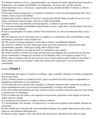 3. O Senhor é tardio em irar-se, e de grande poder, e ao culpado de maneira alguma terá por inocente; o
Senhor tem o seu caminho no turbilhão e na tempestade, e as nuvens são o pó dos seus pés.
4. Ele repreende o mar, e o faz secar, e esgota todos os rios; desfalecem Basã e Carmelo, e a flor do
Líbano murcha.
5. Os montes tremem perante ele, e os outeiros se derretem; e a terra fica devastada diante dele, sim, o
mundo, e todos os que nele habitam.
6. Quem pode manter-se diante do seu furor? e quem pode subsistir diante do ardor da sua ira? a sua
cólera se derramou como um fogo, e por ele as rochas são fendidas.
7. O Senhor é bom, uma fortaleza no dia da angústia; e conhece os que nele confiam.
8. E com uma inundação transbordante acabará duma vez com o lugar dela; e até para dentro das trevas
perseguirá os seus inimigos.
9. Que é o que projetais vós contra o Senhor? Ele destruirá de vez; não se levantará por duas vezes a
angústia.
10. Pois ainda que eles se entrelacem como os espinhos, e se saturem de vinho como bêbados, serão
inteiramente consumidos como restolho seco.
11. Não saiu de ti um que maquinava o mal contra o Senhor, aconselhando maldade?
12. Assim diz o Senhor: Por mais intatos que sejam, e por mais numerosos, assim mesmo serão
exterminados e passarão. Ainda que te afligi, não te afligirei mais.
13. Mas agora quebrarei o seu jugo de sobre ti, e romperei as tuas cadeias.
14. Contra ti, porém, o Senhor deu ordem que não haja mais linhagem do teu nome; da casa dos teus
deuses exterminarei as imagens de escultura e as de fundição; farei o teu sepulcro, porque és vil.
15. Eis sobre os montes os pés do que traz boas novas, do que anuncia a paz! Celebra as tuas festas, ó
Judá, cumpre os teus votos, porque o ímpio não tornará mais a passar por ti; ele é inteiramente
exterminado.

[Naum 2]Naum       2
1. O destruidor sobe contra ti. Guarda tu a fortaleza, vigia o caminho, robustece os lombos, arregimenta
bem as tuas forças.
2. Pois o Senhor restaura a excelência de Jacó, qual a excelência de Israel; porque os saqueadores os
despojaram e destruíram os seus sarmentos.
3. Os escudos dos seus valentes estão vermelhos, os homens valorosos estão vestidos de escarlate; os
carros resplandecem como o aço no dia da sua preparação, e as lanças são brandidas.
4. Os carros andam furiosamente nas ruas; cruzam as praças em todas as direções; parecem como tochas,
e correm como os relâmpagos.
5. Ele se lembra dos seus nobres; eles tropeçam na sua marcha; apressam-se para chegar ao muro de
cidade, arma-se a manta.
6. As portas dos rios abrem-se, e o palácio está em confusão.
7. E está decretado: ela é despida , e levada cativa; e as suas servas gemem como pombas, batendo em
seus peitos.
8. Nínive desde que existe tem sido como um tanque de águas; elas, porém, fogem agora: parai, parai,
clama-se; mas ninguém olhara para trás.
9. Saqueai a prata, saqueai o ouro; pois não ha fim dos tesouros; abastança há de todas as coisas
 