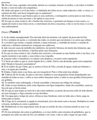 preciosas.
10. Ela está vazia, esgotada e devastada; derrete-se o coração, tremem os joelhos, e em todos os lombos
há dor; o rosto de todos eles empalidece.
11. Onde está agora o covil dos leões, e a habitação dos leões novos, onde andavam o leão, e a leoa, e o
cachorro do leão, sem haver ninguém que os espantasse?
12. O leão arrebatava o que bastava para os seus cachorros, e estrangulava a presa para as suas leoas, e
enchia de presas as suas cavernas, e de rapina os seus covis.
13. Eis que eu estou contra ti, diz o Senhor dos exércitos, e queimarei na fumaça os teus carros, e a
espada devorará os teus leões novos; e exterminarei da terra a tua presa; e não se ouvira mais a voz dos
teus embaixadores.

[Naum 3]Naum        3
1. Ai da cidade ensangüentada! Ela está toda cheia de mentiras e de rapina! da presa não há fim!
2. Eis o estrépito do açoite, e o estrondo das rodas, os cavalos que curveteiam e os carros que saltam;
3. o cavaleiro que monta, a espada rutilante, a lança reluzente, a, multidão de mortos, o montão de
cadáveres, e defuntos inumeráveis; tropeçam nos cadáveres;
4. tudo isso por causa da multidão dos adultérios, da meretriz formosa, da mestra das feitiçarias, que
vende nações por seus deleites, e famílias pelas suas feitiçarias.
5. Eis que eu estou contra ti, diz o Senhor dos exércitos; e levantarei as tuas fraldas sobre a tua face; e às
nações mostrarei a tua nudez, e seus reinos a tua vergonha.
6. Lançarei sobre ti imundícias e te tratarei com desprezo, e te porei como espetáculo.
7. E há de ser todos os que te virem fugirão de ti, e dirão: Nínive esta destruída; quem terá compaixão
dela? Donde te buscarei consoladores?
8. És tu melhor do que Tebas, que se sentava à beira do Nilo, cercada de águas, tendo por baluarte o
mar, e as águas por muralha,
9. Etiópia e Egito eram a sua força, que era inesgotável; Pute e Líbia eram teus aliados.
10. Todavia ela foi levada, foi para o cativeiro; também os seus pequeninos foram despedaçados nas
entradas de todas as ruas, e sobre os seus nobres lançaram sortes, e todos os seus grandes foram presos
em grilhões.
11. Tu também serás embriagada, e ficarás escondida; e buscarás um refúgio do inimigo.
12. Todas as tuas fortalezas serão como figueiras com figos temporãos; sendo eles sacudidos, caem na
boca do que os há de comer.
13. Eis que as tuas tropas no meio de ti são como mulheres; as portas da tua terra estão de todo abertas
aos teus inimigos; o fogo consome os teus ferrolhos.
14. Tira água para o tempo do cerco; reforça as tuas fortalezas; entra no lodo, pisa o barro, pega na
forma para os tijolos.
15. O fogo ali te consumirá; a espada te exterminará; ela te devorará como a locusta. Multiplica-te como
a locusta, multiplica-te como o gafanhoto.
16. Multiplicaste os teus negociantes mais do que as estrelas do céu; a locusta estende as asas e sai
voando.
17. Os teus príncipes são como os gafanhotos, e os teus chefes como enxames de gafanhotos, que se
acampam nas sebes nos dias de frio; em subindo o sol voam, e não se sabe o lugar em que estão.
 