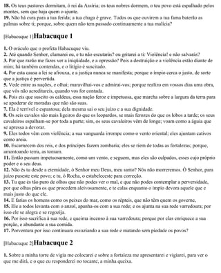 18. Os teus pastores dormitam, ó rei da Assíria; os teus nobres dormem, o teu povo está espalhado pelos
montes, sem que haja quem o ajunte.
19. Não há cura para a tua ferida; a tua chaga é grave. Todos os que ouvirem a tua fama baterão as
palmas sobre ti; porque, sobre quem não tem passado continuamente a tua malícia?

[Habacuque 1]Habacuque           1
1. O oráculo que o profeta Habacuque viu.
2. Até quando Senhor, clamarei eu, e tu não escutarás? ou gritarei a ti: Violência! e não salvarás?
3. Por que razão me fazes ver a iniqüidade, e a opressão? Pois a destruição e a violência estão diante de
mim; há também contendas, e o litígio é suscitado.
4. Por esta causa a lei se afrouxa, e a justiça nunca se manifesta; porque o ímpio cerca o justo, de sorte
que a justiça é pervertida.
5. Vede entre as nações, e olhai; maravilhai-vos e admirai-vos; porque realizo em vossos dias uma obra,
que vós não acreditareis, quando vos for contada.
6. Pois eis que suscito os caldeus, essa nação feroz e impetuosa, que marcha sobre a largura da terra para
se apoderar de moradas que não são suas.
7. Ela é terrível e espantosa; dela mesma sai o seu juízo e a sua dignidade.
8. Os seis cavalos são mais ligeiros do que os leopardos, se mais ferozes do que os lobos a tarde; os seus
cavaleiros espalham-se por toda a parte; sim, os seus cavaleiros vêm de longe; voam como a águia que
se apressa a devorar.
9. Eles todos vêm com violência; a sua vanguarda irrompe como o vento oriental; eles ajuntam cativos
como areia.
10. Escarnecem dos reis, e dos príncipes fazem zombaria; eles se riem de todas as fortalezas; porque,
amontoando terra, as tomam.
11. Então passam impetuosamente, como um vento, e seguem, mas eles são culpados, esses cujo próprio
poder e o seu deus.
12. Não és tu desde a eternidade, ó Senhor meu Deus, meu santo? Nós não morreremos. Ó Senhor, para
juízo puseste este povo; e tu, ó Rocha, o estabeleceste para correção.
13. Tu que és tão puro de olhos que não podes ver o mal, e que não podes contemplar a perversidade,
por que olhas pára os que procedem aleivosamente, e te calas enquanto o ímpio devora aquele que e
mais justo do que ele.
14. E farias os homens como os peixes do mar, como os répteis, que não têm quem os governe,
15. Ele a todos levanta com o anzol, apanha-os com a sua rede; e os ajunta na sua rede varredoura; por
isso ele se alegra e se regozija.
16. Por isso sacrifica à sua rede, e queima incenso à sua varredoura; porque por elas enriquece a sua
porção, e abundante a sua comida.
17. Porventura por isso continuara esvaziando a sua rede e matando sem piedade os povos?

[Habacuque 2]Habacuque           2
1. Sobre a minha torre de vigia me colocarei e sobre a fortaleza me apresentarei e vigiarei, para ver o
que me dirá, e o que eu responderei no tocante, a minha queixa.
 