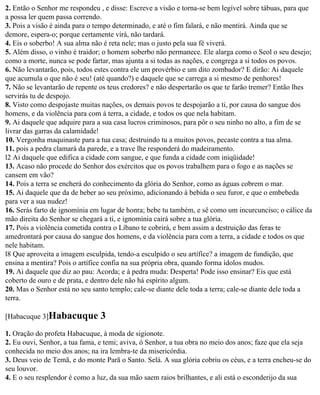 2. Então o Senhor me respondeu , e disse: Escreve a visão e torna-se bem legível sobre tábuas, para que
a possa ler quem passa correndo.
3. Pois a visão é ainda para o tempo determinado, e até o fim falará, e não mentirá. Ainda que se
demore, espera-o; porque certamente virá, não tardará.
4. Eis o soberbo! A sua alma não é reta nele; mas o justo pela sua fé viverá.
5. Além disso, o vinho é traidor; o homem soberbo não permanece. Ele alarga como o Seol o seu desejo;
como a morte, nunca se pode fartar, mas ajunta a si todas as nações, e congrega a si todos os povos.
6. Não levantarão, pois, todos estes contra ele um provérbio e um dito zombador? E dirão: Ai daquele
que acumula o que não é seu! (até quando?) e daquele que se carrega a si mesmo de penhores!
7. Não se levantarão de repente os teus credores? e não despertarão os que te farão tremer? Então lhes
servirás tu de despojo.
8. Visto como despojaste muitas nações, os demais povos te despojarão a ti, por causa do sangue dos
homens, e da violência para com á terra, a cidade, e todos os que nela habitam.
9. Ai daquele que adquire para a sua casa lucros criminosos, para pôr o seu ninho no alto, a fim de se
livrar das garras da calamidade!
10. Vergonha maquinaste para a tua casa; destruindo tu a muitos povos, pecaste contra a tua alma.
11. pois a pedra clamará da parede, e a trave lhe responderá do madeiramento.
l2 Ai daquele que edifica a cidade com sangue, e que funda a cidade com iniqüidade!
13. Acaso não procede do Senhor dos exércitos que os povos trabalhem para o fogo e as nações se
cansem em vão?
14. Pois a terra se encherá do conhecimento da glória do Senhor, como as águas cobrem o mar.
15. Ai daquele que da de beber ao seu próximo, adicionando à bebida o seu furor, e que o embebeda
para ver a sua nudez!
16. Serás farto de ignomínia em lugar de honra; bebe tu também, e sê como um incurcunciso; o cálice da
mão direita do Senhor se chegará a ti, e ignomínia cairá sobre a tua glória.
17. Pois a violência cometida contra o Líbano te cobrirá, e bem assim a destruição das feras te
amedrontará por causa do sangue dos homens, e da violência para com a terra, a cidade e todos os que
nele habitam.
l8 Que aproveita a imagem esculpida, tendo-a esculpido o seu artífice? a imagem de fundição, que
ensina a mentira? Pois o artífice confia na sua própria obra, quando forma ídolos mudos.
19. Ai daquele que diz ao pau: Acorda; e à pedra muda: Desperta! Pode isso ensinar? Eis que está
coberto de ouro e de prata, e dentro dele não há espírito algum.
20. Mas o Senhor está no seu santo templo; cale-se diante dele toda a terra; cale-se diante dele toda a
terra.

[Habacuque 3]Habacuque          3
1. Oração do profeta Habacuque, à moda de sigionote.
2. Eu ouvi, Senhor, a tua fama, e temi; aviva, ó Senhor, a tua obra no meio dos anos; faze que ela seja
conhecida no meio dos anos; na ira lembra-te da misericórdia.
3. Deus veio de Temã, e do monte Parã o Santo. Selá. A sua glória cobriu os céus, e a terra encheu-se do
seu louvor.
4. E o seu resplendor é como a luz, da sua mão saem raios brilhantes, e ali está o esconderijo da sua
 