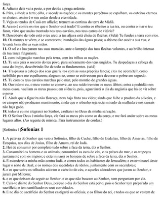 força.
5. Adiante dele vai a peste, e por detrás a praga ardente.
6. Pára, e mede a terra; olha, e sacode as nações; e os montes perpétuos se espalham, os outeiros eternos
se abatem; assim é o seu andar desde a eternidade.
7. Vejo as tendas de Cusã em aflição; tremem as cortinas da terra de Midiã.
8. Acaso é contra os rios que o Senhor está irado? E contra os ribeiros a tua ira, ou contra o mar o teu
furor, visto que andas montado nos teus cavalos, nos teus carros de vitória?
9. Descoberto de todo está o teu arco; a tua aljava está cheia de flechas. (Selá) Tu fendes a terra com rios.
10. Os montes te vêem, e se contorcem; inundação das águas passa; o abismo faz ouvir a sua voz, e
levanta bem alto as suas mãos.
11. O sol e a lua param nas suas moradas, ante o lampejo das tuas flechas volantes, e ao brilho intenso
da tua lança fulgurante.
12. com indignação marchas pela terra, com ira trilhas as nações.
13. Tu sais para o socorro do teu povo, para salvamento dos teus ungidos. Tu despedaças a cabeça da
casa do ímpio, descobrindo-lhe de todo os fundamentos. (selá)
14. Traspassas a cabeça dos seus guerreiros com as suas próprias lanças; eles me acometem como
turbilhão para me espalharem; alegram-se, como se estivessem para devorar o pobre em segredo.
15. Tu com os teus cavalos marchas pelo mar, pelo montão de grandes águas.
16. Ouvindo-o eu, o meu ventre se comove, ao seu ruído tremem os meus lábios; entra a podridão nos
meus ossos, vacilam os meus passos; em silêncio, pois, aguardarei o dia da angústia que há de vir sobre
o povo
17. Ainda que a figueira não floresça, nem haja fruto nas vides; ainda que falhe o produto da oliveira, e
os campos não produzam mantimento; ainda que o rebanho seja exterminado da malhada e nos currais
não haja gado.
18. todavia eu me alegrarei no Senhor, exultarei no Deus da minha salvação.
19. O Senhor Deus é minha força, ele fará os meus pés como os da corça, e me fará andar sobre os meus
lugares altos. (Ao regente de música. Para instrumentos de cordas.)

[Sofonias 1]Sofonias      1
1. A palavra do Senhor que veio a Sofonias, filho de Cuche, filho de Gedalias, filho de Amarias, filho de
Ezequias, nos dias de Josias, filho de Amom, rei de Judá.
2. Hei de consumir por completo tudo sobre a face da terra, diz o Senhor.
3. Consumirei os homens e os animais; consumirei as aves do céu, e os peixes do mar, e os tropeços
juntamente com os ímpios; e exterminarei os homens de sobre a face da terra, diz o Senhor.
4. E estenderei a minha mão contra Judá, e contra todos os habitantes de Jerusalém; e exterminarei deste
lugar o resto de Baal, e os nomes dos sacerdotes de ídolos, juntamente com os sacerdotes;
5. e os que sobre os telhados adoram o exército do céu, e aqueles adoradores que juram ao Senhor, e
juram por Milcom;
6. e os que deixam de seguir ao Senhor, e os que não buscam ao Senhor, nem perguntam por ele.
7. Cala-te diante do Senhor Deus, porque o dia do Senhor está perto; pois o Senhor tem preparado um
sacrifício, e tem santificado os seus convidados.
8. E no dia do sacrifício do Senhor castigarei os oficiais, e os filhos do rei, e todos os que se vestem de
 