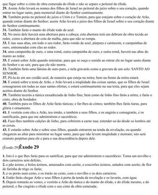 que fique sobre o cinto de obra esmerada do éfode e não se separe o peitoral do éfode.
29. Assim Arão levará os nomes dos filhos de Israel no peitoral do juízo sobre o seu coração, quando
entrar no lugar santo, para memorial diante do Senhor continuamente.
30. Também porás no peitoral do juízo o Urim e o Tumim, para que estejam sobre o coração de Arão,
quando entrar diante do Senhor; assim Arão levará o juízo dos filhos de Israel sobre o seu coração diante
do Senhor continuamente.
31. Também farás o manto do éfode todo de azul.
32. No meio dele haverá uma abertura para a cabeça; esta abertura terá um debrum de obra tecida ao
redor, como a abertura de cota de malha, para que não se rompa.
33. E nas suas abas, em todo o seu redor, farás romãs de azul, púrpura e carmesim, e campainhas de
ouro, entremeadas com elas ao redor.
34. uma campainha de ouro, e uma romã, outra campainha de ouro, e outra romã, haverá nas abas do
manto ao redor.
35. E estará sobre Arão quando ministrar, para que se ouça o sonido ao entrar ele no lugar santo diante
do Senhor e ao sair, para que ele não morra.
33. Também farás uma lâmina de ouro puro, e nela gravarás como a gravura de um selo: SANTO AO
SENHOR.
37. Pô-la-ás em um cordão azul, de maneira que esteja na mitra; bem na frente da mitra estará.
38. E estará sobre a testa de Arão, e Arão levará a iniqüidade das coisas santas, que os filhos de Israel
consagrarem em todas as suas santas ofertas; e estará continuamente na sua testa, para que eles sejam
aceitos diante do Senhor.
39. Também tecerás a túnica enxadrezada de linho fino; bem como de linho fino farás a mitra; e farás o
cinto, obra de bordador.
40. Também para os filhos de Arão farás túnicas; e far-lhes-ás cintos; também lhes farás tiaras, para
glória e ornamento.
41. E vestirás com eles a Arão, teu irmão, e também a seus filhos, e os ungirás e consagrarás, e os
santificarás, para que me administrem o sacerdócio.
42. Faze-lhes também calções de linho, para cobrirem a carne nua; estender-se-ão desde os lombos até
as coxas.
43. E estarão sobre Arão e sobre seus filhos, quando entrarem na tenda da revelação, ou quando
chegarem ao altar para ministrar no lugar santo, para que não levem iniqüidade e morram; isto será
estatuto perpétuo para ele e para a sua descendência depois dele.

[Êxodo 29]Êxodo      29
1. Isto é o que lhes farás para os santificar, para que me administrem o sacerdócio: Toma um novilho e
dois carneiros sem defeito,
2. e pão ázimo, e bolos ázimos, amassados com azeite, e coscorões ázimos, untados com azeite; de flor
de farinha de trigo os farás;
3. e os porás num cesto, e os trarás no cesto, com o novilho e os dois carneiros.
4. Então farás chegar Arão e seus filhos à porta da tenda da revelação e os lavarás, com água.
5. Depois tomarás as vestes, e vestirás a Arão da túnica e do manto do éfode, e do éfode mesmo, e do
peitoral, e lhe cingirás o éfode com o seu cinto de obra esmerada;
 