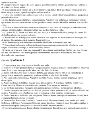 trajes estrangeiros.
9. Castigarei também naquele dia todos aqueles que saltam sobre o umbral, que enchem de violência e
de dolo a casa do seu senhor.
10. E naquele dia, diz o Senhor, far-se-á ouvir uma voz de clamor desde a porta dos peixes, e um uivo
desde a segunda parte, e grande estrépito desde os outeiros.
11. Uivai vós, moradores de Mactes, porque todo o povo de Canaã está arruinado; todos os que pesam a
prata são destruídos.
12. E há de ser que, naquele tempo, esquadrinharei a Jerusalém com lanternas, e castigarei os homens
que se embrutecem com as fezes do vinho, que dizem no seu coração: O Senhor não faz o bem nem faz
o mal.
13. Por isso as riquezas deles se tornarão em despojo e as suas casas em desolação; e edificarão casas,
mas não habitarão nelas; e plantarão vinhas, mas não lhes beberão o vinho.
14. O grande dia do Senhor está perto; sim, está perto, e se apressa muito; ei-la, amarga é a voz do dia
do Senhor; clama ali o homem poderoso.
15. Aquele dia é dia de indignação, dia de tribulação e de angústia, dia de alvoroço e de assolação, dia
de trevas e de escuridão, dia de nuvens e de densas trevas,
16. dia de trombeta e de alarido contra as cidades fortificadas e contra as torres altas.
17. E angustiarei os homens, e eles andarão como cegos, porque pecaram contra o Senhor; e o seu
sangue se derramará como pó, e a sua carne como esterco.
18. Nem a sua prata nem o seu ouro os poderá livrar no dia da indignação do Senhor; mas pelo fogo do
seu zelo será devorada toda a terra; porque certamente fará de todos os moradores da terra uma
destruição total e apressada.

[Sofonias 2]Sofonias      2
1. Congregai-vos, sim, congregai-vos, ó nação sem pudor;
2. antes que o decreto produza efeito, e o dia passe como a pragana; antes que venha sobre vós o furor da
ira do Senhor, sim, antes que venha sobre vós o dia da ira do Senhor.
3. Buscai ao Senhor, vós todos os mansos da terra, que tendes posto por obra o seu juizo; buscai a
justiça, buscai a mansidão; porventura sereis escondidos no dia da ira do Senhor.
4. Pois Gaza será desamparada, e Asquelom assolada; Asdode ao meio-dia será expelida, e Ecrom
desarraigada.
5. Ai dos habitantes da borda do mar, da nação dos quereteus! A palavra do Senhor é contra vós, ó
Canaã, terra dos filisteus; e eu vos destruirei, sem que fique sequer um habitante.
6. E a borda do mar será de pastagens, com cabanas para os pastores, e currais para os rebanhos.
7. E será a costa para o restante da casa de Judá, para que eles se apascentem ali; de tarde se deitarão nas
casas de Asquelom; pois o Senhor seu Deus os visitará, e os fará tornar do seu cativeiro.
8. Eu ouvi o escárnio de Moabe, e os ultrajes dos filhos de Amom, com que escarneceram do meu povo,
e se engrandeceram contra o seu termo.
9. Portanto diz o Senhor dos exércitos, o Deus de Israel: Tão certo como eu vivo, Moabe será como
Sodoma, e os filhos de Amom como Gomorra, campo de urtigas e poços de sal, e desolação perpétua; o
restante do meu povo os saqueará, e o restante da minha nação os possuíra.
10. Isso terão em recompensa da sua soberba, porque usaram de escárnios, e se engrandeceram contra o
 