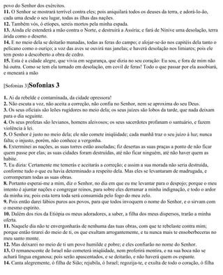 povo do Senhor dos exércitos.
11. O Senhor se mostrará terrível contra eles; pois aniquilará todos os deuses da terra, e adorá-lo-ão,
cada uma desde o seu lugar, todas as ilhas das nações.
12. Também vós, ó etíopes, sereis mortos pela minha espada.
13. Ainda ele estenderá a mão contra o Norte, e destruirá a Assíria; e fará de Nínive uma desolação, terra
árida como o deserto.
14. E no meio dela se deitarão manadas, todas as feras do campo; e alojar-se-ão nos capitéis dela tanto o
pelicano como o ouriço; a voz das aves se ouvirá nas janelas; e haverá desolação nos limiares; pois ele
tem posto a descoberto a obra de cedro.
15. Esta é a cidade alegre, que vivia em segurança, que dizia no seu coração: Eu sou, e fora de mim não
há outra. Como se tem ela tornado em desolação, em covil de feras! Todo o que passar por ela assobiará,
e meneará a mão

[Sofonias 3]Sofonias      3
1. Ai da rebelde e contaminada, da cidade opressora!
2. Não escuta a voz, não aceita a correção, não confia no Senhor, nem se aproxima do seu Deus.
3. Os seus oficiais são leões rugidores no meio dela; os seus juízes são lobos da tarde, que nada deixam
para o dia seguinte.
4. Os seus profetas são levianos, homens aleivosos; os seus sacerdotes profanam o santuário, e fazem
violência à lei.
5. O Senhor é justo no meio dela; ele não comete iniqüidade; cada manhã traz o seu juízo à luz; nunca
falta; o injusto, porém, não conhece a vergonha.
6. Exterminei as nações, as suas torres estão assoladas; fiz desertas as suas praças a ponto de não ficar
quem passe por elas; as suas cidades foram destruídas, até não ficar ninguém, até não haver quem as
habite.
7. Eu dizia: Certamente me temerás e aceitarás a correção; e assim a sua morada não seria destruída,
conforme tudo o que eu havia determinado a respeito dela. Mas eles se levantaram de madrugada, e
corromperam todas as suas obras.
8. Portanto esperai-me a mim, diz o Senhor, no dia em que eu me levantar para o despojo; porque o meu
intento é ajuntar nações e congregar reinos, para sobre eles derramar a minha indignação, e todo o ardor
da minha ira; pois esta terra toda será consumida pelo fogo do meu zelo.
9. Pois então darei lábios puros aos povos, para que todos invoquem o nome do Senhor, e o sirvam com
o mesmo espírito.
10. Dalém dos rios da Etiópia os meus adoradores, a saber, a filha dos meus dispersos, trarão a minha
oferta.
11. Naquele dia não te envergonharás de nenhuma das tuas obras, com que te rebelaste contra mim;
porque então tirarei do meio de ti, os que exultam arrogantemente, e tu nunca mais te ensoberbeceras no
meu santo monte.
12. Mas deixarei no meio de ti um povo humilde e pobre; e eles confiarão no nome do Senhor.
13. O remanescente de Israel não cometerá iniqüidade, nem proferirá mentira, e na sua boca não se
achará língua enganosa; pois serão apascentados, e se deitarão, e não haverá quem os espante.
14. Canta alegremente, ó filha de Sião; rejubila, ó Israel; regozija-te, e exulta de todo o coração, ó filha
 