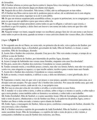de Jerusalém.
15. O Senhor afastou os juízos que havia contra ti, lançou fora o teu inimigo; o Rei de Israel, o Senhor,
está no meio de ti; não temerás daqui em diante mal algum.
16. Naquele dia se dirá a Jerusalém: Não temas, ó Sião; não se enfraqueçam as tuas mãos.
17. O Senhor teu Deus está no meio de ti, poderoso para te salvar; ele se deleitará em ti com alegria;
renovar-te-á no seu amor, regozijar-se-á em ti com júbilo.
18. Os que em tristeza suspiram pela assembléia solene, os quais te pertenciam, eu os congregarei; esses
para os quais era um opróbrio o peso que estava sobre ela.
19. Eis que naquele tempo procederei contra todos os que te afligem; e salvarei a que coxeia, e
recolherei a que foi expulsa; e deles farei um louvor e um nome em toda a terra em que têm sido
envergonhados.
20. Naquele tempo vos trarei, naquele tempo vos recolherei; porque farei de vós um nome e um louvor
entre todos os povos da terra, quando eu tornar o vosso cativeiro diante dos vossos olhos, diz o Senhor.

[Ageu 1]Ageu      1
1. No segundo ano do rei Dario, no sexto mês, no primeiro dia do mês, veio a palavra do Senhor, por
intermédio do profeta Ageu, a Zorobabel, governador de Judá, filho de Sealtiel, e a Josué, o sumo
sacerdote, filho de Jeozadaque, dizendo:
2. Assim fala o Senhor dos exércitos, dizendo: Este povo diz: Não veio ainda o tempo, o tempo de se
edificar a casa do Senhor.
3. Veio, pois, a palavra do Senhor, por intermédio do profeta Ageu, dizendo:
4. Acaso é tempo de habitardes nas vossas casas forradas, enquanto esta casa fica desolada?
5. Ora pois, assim diz o Senhor dos exércitos: Considerai os vossos caminhos.
6. Tendes semeado muito, e recolhido pouco; comeis, mas não vos fartais; bebeis, mas não vos saciais;
vestis-vos, mas ninguém se aquece; e o que recebe salário, recebe-o para o meter num saco furado.
7. Assim diz o Senhor dos exércitos: Considerai os vossos caminhos.
8. Subi ao monte, e trazei madeira, e edificai a casa; e dela me deleitarei, e serei glorificado, diz o
Senhor.
9. Esperastes o muito, mas eis que veio a ser pouco; e esse pouco, quando o trouxestes para casa, eu o
dissipei com um assopro. Por que causa? diz o Senhor dos exércitos. Por causa da minha casa, que está
em ruínas, enquanto correis, cada um de vós, à sua própria casa.
10. Por isso os céus por cima de vós retêm o orvalho, e a terra retém os seus frutos.
11. E mandei vir a seca sobre a terra, e sobre as colinas, sobre o trigo e o mosto e o azeite, e sobre tudo o
que a terra produz; como também sobre os homens e os animais, e sobre todo o seu trabalho.
12. Então Zorobabel, filho de Sealtiel, e o sumo sacerdote Josué, filho de Jeozadaque, juntamente com
todo o resto do povo, obedeceram a voz do Senhor seu Deus, e as palavras do profeta Ageu, como o
Senhor seu Deus o tinha enviado; e temeu o povo diante do Senhor.
13. Então Ageu, o mensageiro do Senhor, falou ao povo, conforme a mensagem do Senhor, dizendo: Eu
sou convosco, e diz o Senhor.
14. E o Senhor suscitou o espírito do governador de Judá Zorobabel, filho de Sealtiel, e o espírito do
sumo sacerdote Josué, filho de Jeozadaque, e o espírito de todo o resto do povo; e eles vieram, e
começaram a trabalhar na casa do Senhor dos exércitos, seu Deus,
 