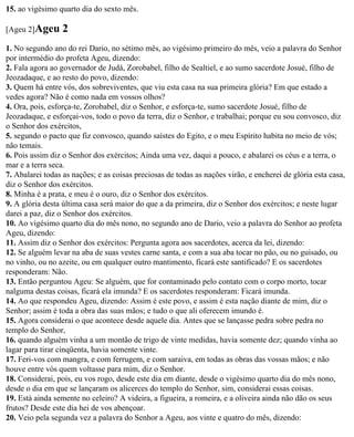 15. ao vigésimo quarto dia do sexto mês.

[Ageu 2]Ageu      2
1. No segundo ano do rei Dario, no sétimo mês, ao vigésimo primeiro do mês, veio a palavra do Senhor
por intermédio do profeta Ageu, dizendo:
2. Fala agora ao governador de Judá, Zorobabel, filho de Sealtiel, e ao sumo sacerdote Josué, filho de
Jeozadaque, e ao resto do povo, dizendo:
3. Quem há entre vós, dos sobreviventes, que viu esta casa na sua primeira glória? Em que estado a
vedes agora? Não é como nada em vossos olhos?
4. Ora, pois, esforça-te, Zorobabel, diz o Senhor, e esforça-te, sumo sacerdote Josué, filho de
Jeozadaque, e esforçai-vos, todo o povo da terra, diz o Senhor, e trabalhai; porque eu sou convosco, diz
o Senhor dos exércitos,
5. segundo o pacto que fiz convosco, quando saístes do Egito, e o meu Espírito habita no meio de vós;
não temais.
6. Pois assim diz o Senhor dos exércitos; Ainda uma vez, daqui a pouco, e abalarei os céus e a terra, o
mar e a terra seca.
7. Abalarei todas as nações; e as coisas preciosas de todas as nações virão, e encherei de glória esta casa,
diz o Senhor dos exércitos.
8. Minha é a prata, e meu é o ouro, diz o Senhor dos exércitos.
9. A glória desta última casa será maior do que a da primeira, diz o Senhor dos exércitos; e neste lugar
darei a paz, diz o Senhor dos exércitos.
10. Ao vigésimo quarto dia do mês nono, no segundo ano de Dario, veio a palavra do Senhor ao profeta
Ageu, dizendo:
11. Assim diz o Senhor dos exércitos: Pergunta agora aos sacerdotes, acerca da lei, dizendo:
12. Se alguém levar na aba de suas vestes carne santa, e com a sua aba tocar no pão, ou no guisado, ou
no vinho, ou no azeite, ou em qualquer outro mantimento, ficará este santificado? E os sacerdotes
responderam: Não.
13. Então perguntou Ageu: Se alguém, que for contaminado pelo contato com o corpo morto, tocar
nalguma destas coisas, ficará ela imunda? E os sacerdotes responderam: Ficará imunda.
14. Ao que respondeu Ageu, dizendo: Assim é este povo, e assim é esta nação diante de mim, diz o
Senhor; assim é toda a obra das suas mãos; e tudo o que ali oferecem imundo é.
15. Agora considerai o que acontece desde aquele dia. Antes que se lançasse pedra sobre pedra no
templo do Senhor,
16. quando alguém vinha a um montão de trigo de vinte medidas, havia somente dez; quando vinha ao
lagar para tirar cinqüenta, havia somente vinte.
17. Feri-vos com mangra, e com ferrugem, e com saraiva, em todas as obras das vossas mãos; e não
houve entre vós quem voltasse para mim, diz o Senhor.
18. Considerai, pois, eu vos rogo, desde este dia em diante, desde o vigésimo quarto dia do mês nono,
desde o dia em que se lançaram os alicerces do templo do Senhor, sim, considerai essas coisas.
19. Está ainda semente no celeiro? A videira, a figueira, a romeira, e a oliveira ainda não dão os seus
frutos? Desde este dia hei de vos abençoar.
20. Veio pela segunda vez a palavra do Senhor a Ageu, aos vinte e quatro do mês, dizendo:
 