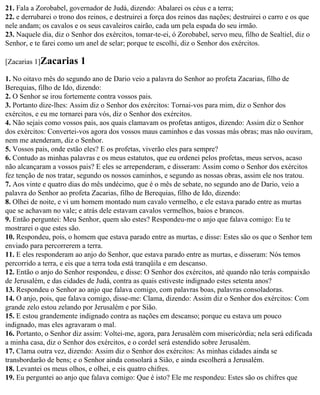 21. Fala a Zorobabel, governador de Judá, dizendo: Abalarei os céus e a terra;
22. e derrubarei o trono dos reinos, e destruirei a força dos reinos das nações; destruirei o carro e os que
nele andam; os cavalos e os seus cavaleiros cairão, cada um pela espada do seu irmão.
23. Naquele dia, diz o Senhor dos exércitos, tomar-te-ei, ó Zorobabel, servo meu, filho de Sealtiel, diz o
Senhor, e te farei como um anel de selar; porque te escolhi, diz o Senhor dos exércitos.

[Zacarias 1]Zacarias      1
1. No oitavo mês do segundo ano de Dario veio a palavra do Senhor ao profeta Zacarias, filho de
Berequias, filho de Ido, dizendo:
2. O Senhor se irou fortemente contra vossos pais.
3. Portanto dize-lhes: Assim diz o Senhor dos exércitos: Tornai-vos para mim, diz o Senhor dos
exércitos, e eu me tornarei para vós, diz o Senhor dos exércitos.
4. Não sejais como vossos pais, aos quais clamavam os profetas antigos, dizendo: Assim diz o Senhor
dos exércitos: Convertei-vos agora dos vossos maus caminhos e das vossas más obras; mas não ouviram,
nem me atenderam, diz o Senhor.
5. Vossos pais, onde estão eles? E os profetas, viverão eles para sempre?
6. Contudo as minhas palavras e os meus estatutos, que eu ordenei pelos profetas, meus servos, acaso
não alcançaram a vossos pais? E eles se arrependeram, e disseram: Assim como o Senhor dos exércitos
fez tenção de nos tratar, segundo os nossos caminhos, e segundo as nossas obras, assim ele nos tratou.
7. Aos vinte e quatro dias do mês undécimo, que é o mês de sebate, no segundo ano de Dario, veio a
palavra do Senhor ao profeta Zacarias, filho de Berequias, filho de Ido, dizendo:
8. Olhei de noite, e vi um homem montado num cavalo vermelho, e ele estava parado entre as murtas
que se achavam no vale; e atrás dele estavam cavalos vermelhos, baios e brancos.
9. Então perguntei: Meu Senhor, quem são estes? Respondeu-me o anjo que falava comigo: Eu te
mostrarei o que estes são.
10. Respondeu, pois, o homem que estava parado entre as murtas, e disse: Estes são os que o Senhor tem
enviado para percorrerem a terra.
11. E eles responderam ao anjo do Senhor, que estava parado entre as murtas, e disseram: Nós temos
percorrido a terra, e eis que a terra toda está tranqüila e em descanso.
12. Então o anjo do Senhor respondeu, e disse: O Senhor dos exércitos, até quando não terás compaixão
de Jerusalém, e das cidades de Judá, contra as quais estiveste indignado estes setenta anos?
13. Respondeu o Senhor ao anjo que falava comigo, com palavras boas, palavras consoladoras.
14. O anjo, pois, que falava comigo, disse-me: Clama, dizendo: Assim diz o Senhor dos exércitos: Com
grande zelo estou zelando por Jerusalém e por Sião.
15. E estou grandemente indignado contra as nações em descanso; porque eu estava um pouco
indignado, mas eles agravaram o mal.
16. Portanto, o Senhor diz assim: Voltei-me, agora, para Jerusalém com misericórdia; nela será edificada
a minha casa, diz o Senhor dos exércitos, e o cordel será estendido sobre Jerusalém.
17. Clama outra vez, dizendo: Assim diz o Senhor dos exércitos: As minhas cidades ainda se
transbordarão de bens; e o Senhor ainda consolará a Sião, e ainda escolherá a Jerusalém.
18. Levantei os meus olhos, e olhei, e eis quatro chifres.
19. Eu perguntei ao anjo que falava comigo: Que é isto? Ele me respondeu: Estes são os chifres que
 
