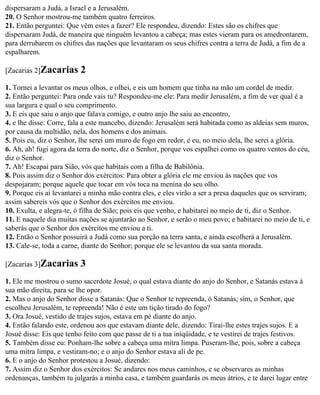 dispersaram a Judá, a Israel e a Jerusalém.
20. O Senhor mostrou-me também quatro ferreiros.
21. Então perguntei: Que vêm estes a fazer? Ele respondeu, dizendo: Estes são os chifres que
dispersaram Judá, de maneira que ninguém levantou a cabeça; mas estes vieram para os amedrontarem,
para derrubarem os chifres das nações que levantaram os seus chifres contra a terra de Judá, a fim de a
espalharem.

[Zacarias 2]Zacarias      2
1. Tornei a levantar os meus olhos, e olhei, e eis um homem que tinha na mão um cordel de medir.
2. Então perguntei: Para onde vais tu? Respondeu-me ele: Para medir Jerusalém, a fim de ver qual é a
sua largura e qual o seu comprimento.
3. E eis que saiu o anjo que falava comigo, e outro anjo lhe saiu ao encontro,
4. e lhe disse: Corre, fala a este mancebo, dizendo: Jerusalém será habitada como as aldeias sem muros,
por causa da multidão, nela, dos homens e dos animais.
5. Pois eu, diz o Senhor, lhe serei um muro de fogo em redor, e eu, no meio dela, lhe serei a glória.
6. Ah, ah! fugi agora da terra do norte, diz o Senhor, porque vos espalhei como os quatro ventos do céu,
diz o Senhor.
7. Ah! Escapai para Sião, vós que habitais com a filha de Babilônia.
8. Pois assim diz o Senhor dos exércitos: Para obter a glória ele me enviou às nações que vos
despojaram; porque aquele que tocar em vós toca na menina do seu olho.
9. Porque eis aí levantarei a minha mão contra eles, e eles virão a ser a presa daqueles que os serviram;
assim sabereis vós que o Senhor dos exércitos me enviou.
10. Exulta, e alegra-te, ó filha de Sião; pois eis que venho, e habitarei no meio de ti, diz o Senhor.
11. E naquele dia muitas nações se ajuntarão ao Senhor, e serão o meu povo; e habitarei no meio de ti, e
saberás que o Senhor dos exércitos me enviou a ti.
12. Então o Senhor possuirá a Judá como sua porção na terra santa, e ainda escolherá a Jerusalém.
13. Cale-se, toda a carne, diante do Senhor; porque ele se levantou da sua santa morada.

[Zacarias 3]Zacarias      3
1. Ele me mostrou o sumo sacerdote Josué, o qual estava diante do anjo do Senhor, e Satanás estava à
sua mão direita, para se lhe opor.
2. Mas o anjo do Senhor disse a Satanás: Que o Senhor te repreenda, ó Satanás; sim, o Senhor, que
escolheu Jerusalém, te repreenda! Não é este um tição tirado do fogo?
3. Ora Josué, vestido de trajes sujos, estava em pé diante do anjo.
4. Então falando este, ordenou aos que estavam diante dele, dizendo: Tirai-lhe estes trajes sujos. E a
Josué disse: Eis que tenho feito com que passe de ti a tua iniqüidade, e te vestirei de trajes festivos.
5. Também disse eu: Ponham-lhe sobre a cabeça uma mitra limpa. Puseram-lhe, pois, sobre a cabeça
uma mitra limpa, e vestiram-no; e o anjo do Senhor estava ali de pe.
6. E o anjo do Senhor protestou a Josué, dizendo:
7. Assim diz o Senhor dos exércitos: Se andares nos meus caminhos, e se observares as minhas
ordenanças, também tu julgarás a minha casa, e também guardarás os meus átrios, e te darei lugar entre
 