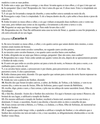 madeira e com as suas pedras.
5. Então saiu o anjo, que falava comigo, e me disse: levanta agora os teus olhos, e vê que é isto que sai.
6. Eu perguntei: Que é isto? Respondeu ele: Isto é uma efa que sai. E disse mais: Esta é a iniqüidade em
toda a terra.
7. E eis que foi levantada a tampa de chumbo, e uma mulher estava sentada no meio da efa.
8. Prosseguiu o anjo: Esta é a impiedade. E ele a lançou dentro da efa, e pôs sobre a boca desta o peso de
chumbo.
9. Então levantei os meus olhos e olhei, e eis que vinham avançando duas mulheres com o vento nas
suas asas, pois tinham asas como as da cegonha; e levantaram a efa entre a terra e o céu.
10. Perguntei ao anjo que falava comigo: Para onde levam elas a efa?
11. Respondeu-me ele: Para lhe edificarem uma casa na terra de Sinar; e, quando a casa for preparada, a
efa será colocada ali no seu lugar.

[Zacarias 6]Zacarias      6
1. De novo levantei os meus olhos, e olhei, e eis quatro carros que saíam dentre dois montes, e estes
montes eram montes de bronze.
2. No primeiro carro eram cavalos vermelhos, no segundo carro cavalos pretos,
3. no terceiro carro cavalos brancos, e no quarto carro cavalos baios com malhas.
4. Então, dirigindo-me ao anjo que falava comigo, perguntei: Que são estes, meu senhor?
5. Respondeu-me o anjo: Estes estão saindo aos quatro ventos do céu, depois de se apresentarem perante
o Senhor de toda a terra.
6. O carro em que estão os cavalos pretos sai para a terra do norte, os brancos são para o oeste, e os
malhados para a terra do sul;
7. e os cavalos baios saíam, e procuravam ir por diante, para percorrerem a terra. E ele disse: Ide,
percorrei a terra. E eles a percorriam.
8. Então clamou para mim, dizendo: Eis que aqueles que saíram para a terra do norte fazem repousar na
terra do norte o meu Espírito.
9. Ainda me veio a palavra do Senhor, dizendo:
10. Recebe dos que foram levados cativos, a saber, de Heldai, de Tobias, e de Jedaías, e vem tu no
mesmo dia, e entra na casa de Josias, filho de Sofonias, para a qual vieram de Babilônia;
11. recebe, digo, prata e ouro, e faze coroas, e põe-nas na cabeça do sumo sacerdote Josué, filho de
Jeozadaque;
12. e fala-lhe, dizendo: Assim diz o Senhor dos exércitos: Eis aqui o homem cujo nome é Renovo; ele
brotará do seu lugar, e edificará o templo do Senhor.
13. Ele mesmo edificará o templo do Senhor; receberá a honra real, assentar-se-á no seu trono, e
dominará. E Josué, o sacerdote, ficará à sua direita; e haverá entre os dois o conselho de paz.
14. Essas coroas servirão a Helem, e a Tobias, e a Jedaías, e a Hem, filho de Sofonias, de memorial no
templo do Senhor.
15. E aqueles que estão longe virão, e ajudarão a edificar o templo do Senhor; e vós sabereis que o
Senhor dos exércitos me tem enviado a vós; e isso sucederá, se diligentemente obedecerdes a voz do
Senhor vosso Deus.
 