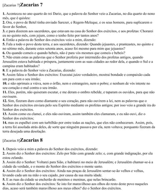 [Zacarias 7]Zacarias     7
1. Aconteceu no ano quarto do rei Dario, que a palavra do Senhor veio a Zacarias, no dia quarto do nono
mês, que é quisleu:
2. Ora, o povo de Betel tinha enviado Sarezer, e Regem-Meleque, e os seus homens, para suplicarem o
favor do Senhor,
3. e para dizerem aos sacerdotes, que estavam na casa do Senhor dos exércitos, e aos profetas: Chorarei
eu no quinto mês, com jejum, como o tenho feito por tantos anos?
4. Então a palavra do Senhor dos exércitos veio a mim, dizendo:
5. Fala a todo o povo desta terra, e aos sacerdotes, dizendo: Quando jejuastes, e pranteastes, no quinto e
no sétimo mês, durante estes setenta anos, acaso foi mesmo para mim que jejuastes?
6. Ou quando comeis e quando bebeis, não é para vós mesmos que comeis e bebeis?
7. Não eram estas as palavras que o Senhor proferiu por intermédio dos profetas antigos, quando
Jerusalém estava habitada e próspera, juntamente com as suas cidades ao redor dela, e quando o Sul e a
campina eram habitados?
8. E a palavra do Senhor veio a Zacarias, dizendo:
9. Assim falou o Senhor dos exércitos: Executai juízo verdadeiro, mostrai bondade e compaixão cada
um para com o seu irmão;
10. e não oprimais a viúva, nem o órfão, nem o estrangeiro, nem o pobre; e nenhum de vós intente no
seu coração o mal contra o seu irmão.
11. Eles, porém, não quiseram escutar, e me deram o ombro rebelde, e taparam os ouvidos, para que não
ouvissem.
12. Sim, fizeram duro como diamante o seu coração, para não ouvirem a lei, nem as palavras que o
Senhor dos exércitos enviara pelo seu Espírito mediante os profetas antigos; por isso veio a grande ira do
Senhor dos exércitos.
13. Assim como eu clamei, e eles não ouviram, assim também eles clamaram, e eu não ouvi, diz o
Senhor dos exércitos;
14. mas os espalhei com um turbilhão por entre todas as nações, que eles não conheceram. Assim, pois,
a terra foi assolada atrás deles, de sorte que ninguém passava por ela, nem voltava; porquanto fizeram da
terra desejada uma desolação.

[Zacarias 8]Zacarias     8
1. Depois veio a mim a palavra do Senhor dos exércitos, dizendo:
2. Assim diz o Senhor dos exércitos: Zelo por Sião com grande zelo; e, com grande indignação, por ela
estou zelando.
3. Assim diz o Senhor: Voltarei para Sião, e habitarei no meio de Jerusalém; e Jerusalém chamar-se-á a
cidade da verdade, e o monte do Senhor dos exércitos o monte santo.
4. Assim diz o Senhor dos exércitos: Ainda nas praças de Jerusalém sentar-se-ão velhos e velhas,
levando cada um na mão o seu cajado, por causa da sua muita idade.
5. E as ruas da cidade se encherão de meninos e meninas, que nelas brincarão.
6. Assim diz o Senhor dos exércitos: Se isto for maravilhoso aos olhos do resto deste povo naqueles
dias, acaso será também maravilhoso aos meus olhos? diz o Senhor dos exércitos.
 