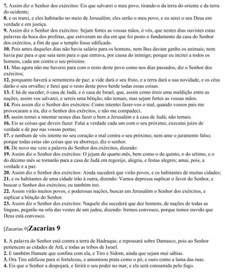 7. Assim diz o Senhor dos exércitos: Eis que salvarei o meu povo, tirando-o da terra do oriente e da terra
do ocidente;
8. e os trarei, e eles habitarão no meio de Jerusalém; eles serão o meu povo, e eu serei o seu Deus em
verdade e em justiça.
9. Assim diz o Senhor dos exércitos: Sejam fortes as vossas mãos, ó vós, que nestes dias ouvistes estas
palavras da boca dos profetas, que estiveram no dia em que foi posto o fundamento da casa do Senhor
dos exércitos, a fim de que o templo fosse edificado.
10. Pois antes daqueles dias não havia salário para os homens, nem lhes davam ganho os animais; nem
havia paz para o que saia nem para o que entrava, por causa do inimigo; porque eu incitei a todos os
homens, cada um contra o seu próximo.
11. Mas agora não me haverei para com o resto deste povo como nos dias passados, diz o Senhor dos
exércitos;
12. porquanto haverá a sementeira de paz; a vide dará o seu fruto, e a terra dará a sua novidade, e os céus
darão o seu orvalho; e farei que o resto deste povo herde todas essas coisas.
13. E há de suceder, ó casa de Judá, e ó casa de Israel, que, assim como éreis uma maldição entre as
nações, assim vos salvarei, e sereis uma bênção; não temais, mas sejam fortes as vossas mãos.
14. Pois assim diz o Senhor dos exércitos: Como intentei fazer-vos o mal, quando vossos pais me
provocaram a ira, diz o Senhor dos exércitos, e não me compadeci,
15. assim tornei a intentar nestes dias fazer o bem a Jerusalém e à casa de Judá; não temais.
16. Eis as coisas que deveis fazer: Falai a verdade cada um com o seu próximo; executai juízo de
verdade e de paz nas vossas portas;
17. e nenhum de vós intente no seu coração o mal contra o seu próximo; nem ame o juramento falso;
porque todas estas são coisas que eu aborreço, diz o senhor.
18. De novo me veio a palavra do Senhor dos exércitos, dizendo:
19. Assim diz o Senhor dos exércitos: O jejum do quarto mês, bem como o do quinto, o do sétimo, e o
do décimo mês se tornarão para a casa de Judá em regozijo, alegria, e festas alegres; amai, pois, a
verdade e a paz.
20. Assim diz o Senhor dos exércitos: Ainda sucederá que virão povos, e os habitantes de muitas cidades;
21. e os habitantes de uma cidade irão à outra, dizendo: Vamos depressa suplicar o favor do Senhor, e
buscar o Senhor dos exércitos; eu também irei.
22. Assim virão muitos povos, e poderosas nações, buscar em Jerusalém o Senhor dos exércitos, e
suplicar a bênção do Senhor.
23. Assim diz o Senhor dos exércitos: Naquele dia sucederá que dez homens, de nações de todas as
línguas, pegarão na orla das vestes de um judeu, dizendo: Iremos convosco, porque temos ouvido que
Deus está convosco.

[Zacarias 9]Zacarias      9
1. A palavra do Senhor está contra a terra de Hadraque, e repousará sobre Damasco, pois ao Senhor
pertencem as cidades de Arã, e todas as tribos de Israel.
2. E também Hamate que confina com ela, e Tiro e Sidom, ainda que sejam mui sábias.
3. Ora Tiro edificou para si fortalezas, e amontoou prata como o pó, e ouro como a lama das ruas.
4. Eis que o Senhor a despojará, e ferirá o seu poder no mar; e ela será consumida pelo fogo.
 