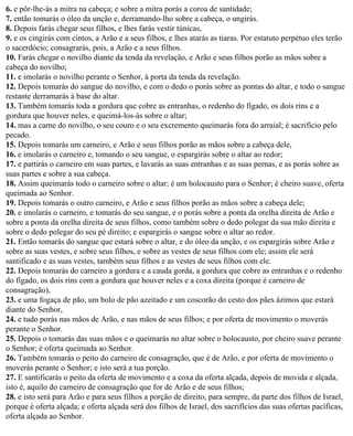 6. e pôr-lhe-ás a mitra na cabeça; e sobre a mitra porás a coroa de santidade;
7. então tomarás o óleo da unção e, derramando-lho sobre a cabeça, o ungirás.
8. Depois farás chegar seus filhos, e lhes farás vestir túnicas,
9. e os cingirás com cintos, a Arão e a seus filhos, e lhes atarás as tiaras. Por estatuto perpétuo eles terão
o sacerdócio; consagrarás, pois, a Arão e a seus filhos.
10. Farás chegar o novilho diante da tenda da revelação, e Arão e seus filhos porão as mãos sobre a
cabeça do novilho;
11. e imolarás o novilho perante o Senhor, à porta da tenda da revelação.
12. Depois tomarás do sangue do novilho, e com o dedo o porás sobre as pontas do altar, e todo o sangue
restante derramarás à base do altar.
13. Também tomarás toda a gordura que cobre as entranhas, o redenho do fígado, os dois rins e a
gordura que houver neles, e queimá-los-ás sobre o altar;
14. mas a carne do novilho, o seu couro e o seu excremento queimarás fora do arraial; é sacrifício pelo
pecado.
15. Depois tomarás um carneiro, e Arão e seus filhos porão as mãos sobre a cabeça dele,
16. e imolarás o carneiro e, tomando o seu sangue, o espargirás sobre o altar ao redor;
17. e partirás o carneiro em suas partes, e lavarás as suas entranhas e as suas pernas, e as porás sobre as
suas partes e sobre a sua cabeça.
18. Assim queimarás todo o carneiro sobre o altar; é um holocausto para o Senhor; é cheiro suave, oferta
queimada ao Senhor.
19. Depois tomarás o outro carneiro, e Arão e seus filhos porão as mãos sobre a cabeça dele;
20. e imolarás o carneiro, e tomarás do seu sangue, e o porás sobre a ponta da orelha direita de Arão e
sobre a ponta da orelha direita de seus filhos, como também sobre o dedo polegar da sua mão direita e
sobre o dedo polegar do seu pé direito; e espargirás o sangue sobre o altar ao redor.
21. Então tomarás do sangue que estará sobre o altar, e do óleo da unção, e os espargirás sobre Arão e
sobre as suas vestes, e sobre seus filhos, e sobre as vestes de seus filhos com ele; assim ele será
santificado e as suas vestes, também seus filhos e as vestes de seus filhos com ele.
22. Depois tomarás do carneiro a gordura e a cauda gorda, a gordura que cobre as entranhas e o redenho
do fígado, os dois rins com a gordura que houver neles e a coxa direita (porque é carneiro de
consagração),
23. e uma fogaça de pão, um bolo de pão azeitado e um coscorão do cesto dos pães ázimos que estará
diante do Senhor,
24. e tudo porás nas mãos de Arão, e nas mãos de seus filhos; e por oferta de movimento o moverás
perante o Senhor.
25. Depois o tomarás das suas mãos e o queimarás no altar sobre o holocausto, por cheiro suave perante
o Senhor; é oferta queimada ao Senhor.
26. Também tomarás o peito do carneiro de consagração, que é de Arão, e por oferta de movimento o
moverás perante o Senhor; e isto será a tua porção.
27. E santificarás o peito da oferta de movimento e a coxa da oferta alçada, depois de movida e alçada,
isto é, aquilo do carneiro de consagração que for de Arão e de seus filhos;
28. e isto será para Arão e para seus filhos a porção de direito, para sempre, da parte dos filhos de Israel,
porque é oferta alçada; e oferta alçada será dos filhos de Israel, dos sacrifícios das suas ofertas pacíficas,
oferta alçada ao Senhor.
 