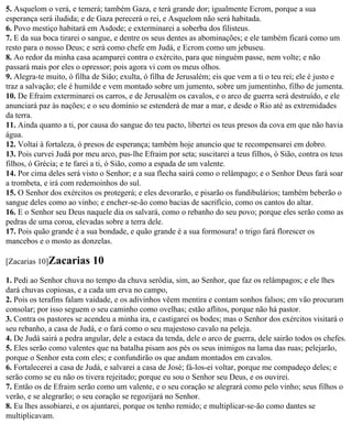 5. Asquelom o verá, e temerá; também Gaza, e terá grande dor; igualmente Ecrom, porque a sua
esperança será iludida; e de Gaza perecerá o rei, e Asquelom não será habitada.
6. Povo mestiço habitará em Asdode; e exterminarei a soberba dos filisteus.
7. E da sua boca tirarei o sangue, e dentre os seus dentes as abominações; e ele também ficará como um
resto para o nosso Deus; e será como chefe em Judá, e Ecrom como um jebuseu.
8. Ao redor da minha casa acamparei contra o exército, para que ninguém passe, nem volte; e não
passará mais por eles o opressor; pois agora vi com os meus olhos.
9. Alegra-te muito, ó filha de Sião; exulta, ó filha de Jerusalém; eis que vem a ti o teu rei; ele é justo e
traz a salvação; ele é humilde e vem montado sobre um jumento, sobre um jumentinho, filho de jumenta.
10. De Efraim exterminarei os carros, e de Jerusalém os cavalos, e o arco de guerra será destruído, e ele
anunciará paz às nações; e o seu domínio se estenderá de mar a mar, e desde o Rio até as extremidades
da terra.
11. Ainda quanto a ti, por causa do sangue do teu pacto, libertei os teus presos da cova em que não havia
água.
12. Voltai à fortaleza, ó presos de esperança; também hoje anuncio que te recompensarei em dobro.
13. Pois curvei Judá por meu arco, pus-lhe Efraim por seta; suscitarei a teus filhos, ó Sião, contra os teus
filhos, ó Grécia; e te farei a ti, ó Sião, como a espada de um valente.
14. Por cima deles será visto o Senhor; e a sua flecha sairá como o relâmpago; e o Senhor Deus fará soar
a trombeta, e irá com redemoinhos do sul.
15. O Senhor dos exércitos os protegerá; e eles devorarão, e pisarão os fundibulários; também beberão o
sangue deles como ao vinho; e encher-se-ão como bacias de sacrifício, como os cantos do altar.
16. E o Senhor seu Deus naquele dia os salvará, como o rebanho do seu povo; porque eles serão como as
pedras de uma coroa, elevadas sobre a terra dele.
17. Pois quão grande é a sua bondade, e quão grande é a sua formosura! o trigo fará florescer os
mancebos e o mosto as donzelas.

[Zacarias 10]Zacarias      10
1. Pedi ao Senhor chuva no tempo da chuva serôdia, sim, ao Senhor, que faz os relâmpagos; e ele lhes
dará chuvas copiosas, e a cada um erva no campo,
2. Pois os terafins falam vaidade, e os adivinhos vêem mentira e contam sonhos falsos; em vão procuram
consolar; por isso seguem o seu caminho como ovelhas; estão aflitos, porque não há pastor.
3. Contra os pastores se acendeu a minha ira, e castigarei os bodes; mas o Senhor dos exércitos visitará o
seu rebanho, a casa de Judá, e o fará como o seu majestoso cavalo na peleja.
4. De Judá sairá a pedra angular, dele a estaca da tenda, dele o arco de guerra, dele sairão todos os chefes.
5. Eles serão como valentes que na batalha pisam aos pés os seus inimigos na lama das ruas; pelejarão,
porque o Senhor esta com eles; e confundirão os que andam montados em cavalos.
6. Fortalecerei a casa de Judá, e salvarei a casa de José; fá-los-ei voltar, porque me compadeço deles; e
serão como se eu não os tivera rejeitado; porque eu sou o Senhor seu Deus, e os ouvirei.
7. Então os de Efraim serão como um valente, e o seu coração se alegrará como pelo vinho; seus filhos o
verão, e se alegrarão; o seu coração se regozijará no Senhor.
8. Eu lhes assobiarei, e os ajuntarei, porque os tenho remido; e multiplicar-se-ão como dantes se
multiplicavam.
 