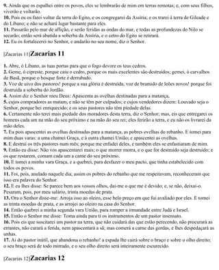 9. Ainda que os espalhei entre os povos, eles se lembrarão de mim em terras remotas; e, com seus filhos,
viverão e voltarão.
10. Pois eu os farei voltar da terra do Egito, e os congregarei da Assíria; e os trarei à terra de Gileade e
do Líbano; e não se achará lugar bastante para eles.
11. Passarão pelo mar de aflição, e serão feridas as ondas do mar, e todas as profundezas do Nilo se
secarão; então será abatida a soberba da Assíria, e o cetro do Egito se retirará.
12. Eu os fortalecerei no Senhor, e andarão no seu nome, diz o Senhor.

[Zacarias 11]Zacarias      11
1. Abre, ó Líbano, as tuas portas para que o fogo devore os teus cedros.
2. Geme, ó cipreste, porque caiu o cedro, porque os mais excelentes são destruídos; gemei, ó carvalhos
de Basã, porque o bosque forte é derrubado.
3. Voz de uivo dos pastores! porque a sua glória é destruída; voz de bramido de leões novos! porque foi
destruída a soberba do Jordão.
4. Assim diz o Senhor meu Deus: Apascenta as ovelhas destinadas para a matança,
5. cujos compradores as matam, e não se têm por culpados; e cujos vendedores dizem: Louvado seja o
Senhor, porque hei enriquecido; e os seus pastores não têm piedade delas.
6. Certamente não terei mais piedade dos moradores desta terra, diz o Senhor; mas, eis que entregarei os
homens cada um na mão do seu próximo e na mão do seu rei; eles ferirão a terra, e eu não os livrarei da
mão deles.
7. Eu pois apascentei as ovelhas destinadas para a matança, as pobres ovelhas do rebanho. E tomei para
mim duas varas: a uma chamei Graça, e à outra chamei União; e apascentei as ovelhas.
8. E destruí os três pastores num mês; porque me enfadei deles, e também eles se enfastiaram de mim.
9. Então eu disse: Não vos apascentarei mais; o que morrer morra, e o que for destruído seja destruído; e
os que restarem, comam cada um a carne do seu próximo.
10. E tomei a minha vara Graça, e a quebrei, para desfazer o meu pacto, que tinha estabelecido com
todos os povos.
11. Foi, pois, anulado naquele dia; assim os pobres do rebanho que me respeitavam, reconheceram que
isso era palavra do Senhor.
12. E eu lhes disse: Se parece bem aos vossos olhos, dai-me o que me é devido; e, se não, deixai-o.
Pesaram, pois, por meu salário, trinta moedas de prata.
13. Ora o Senhor disse-me: Arroja isso ao oleiro, esse belo preço em que fui avaliado por eles. E tomei
as trinta moedas de prata, e as arrojei ao oleiro na casa do Senhor.
14. Então quebrei a minha segunda vara União, para romper a irmandade entre Judá e Israel.
15. Então o Senhor me disse: Toma ainda para ti os instrumentos de um pastor insensato.
16. Pois eis que suscitarei um pastor na terra, que não cuidará das que estão perecendo, não procurará as
errantes, não curará a ferida, nem apascentará a sã; mas comerá a carne das gordas, e lhes despedaçará as
unhas.
17. Ai do pastor inútil, que abandona o rebanho! a espada lhe cairá sobre o braço e sobre o olho direito;
o seu braço será de todo mirrado, e o seu olho direito será inteiramente escurecido.

[Zacarias 12]Zacarias      12
 