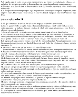 7. Ó espada, ergue-te contra o meu pastor, e contra o varão que é o meu companheiro, diz o Senhor dos
exércitos; fere ao pastor, e espalhar-se-ão as ovelhas; mas volverei a minha mão para os pequenos.
8. Em toda a terra, diz o Senhor, as duas partes dela serão exterminadas, e expirarão; mas a terceira parte
restará nela.
9. E farei passar esta terceira parte pelo fogo, e a purificarei, como se purifica a prata, e a provarei, como
se prova o ouro. Ela invocará o meu nome, e eu a ouvirei; direi: É meu povo; e ela dirá: O Senhor é meu
Deus.

[Zacarias 14]Zacarias       14
1. Eis que vem um dia do Senhor, em que os teus despojos se repartirão no meio de ti.
2. Pois eu ajuntarei todas as nações para a peleja contra Jerusalém; e a cidade será tomada, e as casas
serão saqueadas, e as mulheres forçadas; e metade da cidade sairá para o cativeiro mas o resto do povo
não será exterminado da cidade.
3. Então o Senhor sairá, e pelejará contra estas nações, como quando peleja no dia da batalha.
4. Naquele dia estarão os seus pés sobre o monte das Oliveiras, que está defronte de Jerusalém para o
oriente; se o monte das Oliveiras será fendido pelo meio, do oriente para o ocidente e haverá um vale
muito grande; e metade do monte se removerá para o norte, e a outra metade dele para o sul.
5. E fugireis pelo vale dos meus montes, pois o vale dos montes chegará até Azel; e fugireis assim como
fugistes de diante do terremoto nos dias de Uzias, rei de Judá. Então virá o Senhor meu Deus, e todos os
santos com ele.
6. Acontecerá naquele dia, que não haverá calor, nem frio, nem geada;
7. porém será um dia conhecido do Senhor; nem dia nem noite será; mas até na parte da tarde haverá luz.
8. Naquele dia também acontecerá que correrão de Jerusalém águas vivas, metade delas para o mar
oriental, e metade delas para o mar ocidental; no verão e no inverno sucederá isso.
9. E o Senhor será rei sobre toda a terra; naquele dia um será o Senhor, e um será o seu nome.
10. Toda a terra em redor se tornará em planície, desde Geba até Rimom, ao sul de Jerusalém; ela será
exaltada, e habitará no seu lugar, desde a porta de Benjamim até o lugar da primeira porta, até a porta da
esquina, e desde a torre de Hananel até os lagares do rei
11. E habitarão nela, e não haverá mais maldição; mas Jerusalém habitará em segurança.
12. Esta será a praga com que o Senhor ferirá todos os povos que guerrearam contra Jerusalém:
apodrecer-se-á a sua carne, estando eles de pé, e se lhes apodrecerão os olhos nas suas órbitas, e a língua
se lhes apodrecerá na boca,
13. Naquele dia também haverá da parte do Senhor um grande tumulto entre eles; e pegará cada um na
mão do seu próximo, e cada um levantará a mão contra o seu próximo.
14. Também Judá pelejará contra Jerusalém; e se ajuntarão as riquezas de todas as nações
circunvizinhas, ouro e prata, e vestidos em grande abundância.
15. Como esta praga, assim será a praga dos cavalos, dos muares, dos camelos e dos jumentos e de todos
os animais que estiverem naqueles arraiais.
16. Então todos os que restarem de todas as nações que vieram contra Jerusalém, subirão de ano em ano
para adorarem o Rei, o Senhor dos exércitos, e para celebrarem a festa dos tabernáculos.
17. E se alguma das famílias da terra não subir a Jerusalém, para adorar o Rei, o Senhor dos exércitos,
não cairá sobre ela a chuva.
 