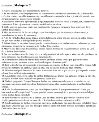 [Malaquias 2]Malaquias        2
1. Agora, ó sacerdotes, este mandamento e para vós.
2. Se não ouvirdes, e se não propuserdes no vosso coração dar honra ao meu nome, diz o Senhor dos
exércitos, enviarei a maldição contra vós, e amaldiçoarei as vossas bênçãos; e já as tenho amaldiçoado,
porque não aplicais a isso o vosso coração.
3. Eis que vos reprovarei a posteridade, e espalharei sobre os vossos rostos o esterco, sim, o esterco dos
vossos sacrifícios; e juntamente com este sereis levados para fora.
4. Então sabereis que eu vos enviei este mandamento, para que o meu pacto fosse com Levi, diz o
Senhor dos exércitos.
5. Meu pacto com ele foi de vida e de paz; e eu lhas dei para que me temesse; e ele me temeu, e
assombrou-se por causa do meu nome.
6. A lei da verdade esteve na sua boca, e a impiedade não se achou nos seus lábios; ele andou comigo
em paz e em retidão, e da iniqüidade apartou a muitos.
7. Pois os lábios do sacerdote devem guardar o conhecimento, e da sua boca devem os homens procurar
a instrução, porque ele é o mensageiro do Senhor dos exércitos.
8. Mas vós vos desviastes do caminho; a muitos fizestes tropeçar na lei; corrompestes o pacto de Levi,
diz o Senhor dos exércitos.
9. Por isso também eu vos fiz desprezíveis, e indignos diante de todo o povo, visto que não guardastes os
meus caminhos, mas fizestes acepção de pessoas na lei.
10. Não temos nós todos um mesmo Pai? não nos criou um mesmo Deus? por que nos havemos
aleivosamente uns para com outros, profanando o pacto de nossos pais?
11. Judá se tem havido aleivosamente, e abominação se cometeu em Israel e em Jerusalém; porque Judá
profanou o santuário do Senhor, o qual ele ama, e se casou com a filha de deus estranho.
12. O Senhor extirpará das tendas de Jacó o homem que fizer isto, o que vela, e o que responde, e o que
oferece dons ao Senhor dos exércitos.
13. Ainda fazeis isto: cobris o altar do Senhor de lágrimas, de choros e de gemidos, porque ele não olha
mais para a oferta, nem a aceitará com prazer da vossa mão.
14. Todavia perguntais: Por que? Porque o Senhor tem sido testemunha entre ti e a mulher da tua
mocidade, para com a qual procedeste deslealmente sendo ela a tua companheira e a mulher da tua
aliança.
15. E não fez ele somente um, ainda que lhe sobejava espírito? E por que somente um? Não é que
buscava descendência piedosa? Portanto guardai-vos em vosso espírito, e que ninguém seja infiel para
com a mulher da sua mocidade.
16. Pois eu detesto o divórcio, diz o Senhor Deus de Israel, e aquele que cobre de violência o seu
vestido; portanto cuidai de vós mesmos, diz o Senhor dos exércitos; e não sejais infiéis.
17. Tendes enfadado ao Senhor com vossas palavras; e ainda dizeis: Em que o havemos enfadado? Nisto
que dizeis: Qualquer que faz o mal passa por bom aos olhos do Senhor, e desses é que ele se agrada; ou:
Onde está o Deus do juízo?

[Malaquias 3]Malaquias        3
 