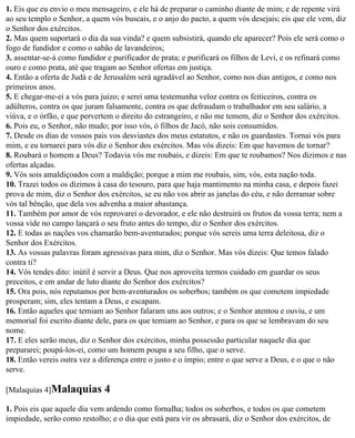 1. Eis que eu envio o meu mensageiro, e ele há de preparar o caminho diante de mim; e de repente virá
ao seu templo o Senhor, a quem vós buscais, e o anjo do pacto, a quem vós desejais; eis que ele vem, diz
o Senhor dos exércitos.
2. Mas quem suportará o dia da sua vinda? e quem subsistirá, quando ele aparecer? Pois ele será como o
fogo de fundidor e como o sabão de lavandeiros;
3. assentar-se-á como fundidor e purificador de prata; e purificará os filhos de Levi, e os refinará como
ouro e como prata, até que tragam ao Senhor ofertas em justiça.
4. Então a oferta de Judá e de Jerusalém será agradável ao Senhor, como nos dias antigos, e como nos
primeiros anos.
5. E chegar-me-ei a vós para juízo; e serei uma testemunha veloz contra os feiticeiros, contra os
adúlteros, contra os que juram falsamente, contra os que defraudam o trabalhador em seu salário, a
viúva, e o órfão, e que pervertem o direito do estrangeiro, e não me temem, diz o Senhor dos exércitos.
6. Pois eu, o Senhor, não mudo; por isso vós, ó filhos de Jacó, não sois consumidos.
7. Desde os dias de vossos pais vos desviastes dos meus estatutos, e não os guardastes. Tornai vós para
mim, e eu tornarei para vós diz o Senhor dos exércitos. Mas vós dizeis: Em que havemos de tornar?
8. Roubará o homem a Deus? Todavia vós me roubais, e dizeis: Em que te roubamos? Nos dízimos e nas
ofertas alçadas.
9. Vós sois amaldiçoados com a maldição; porque a mim me roubais, sim, vós, esta nação toda.
10. Trazei todos os dízimos à casa do tesouro, para que haja mantimento na minha casa, e depois fazei
prova de mim, diz o Senhor dos exércitos, se eu não vos abrir as janelas do céu, e não derramar sobre
vós tal bênção, que dela vos advenha a maior abastança.
11. Também por amor de vós reprovarei o devorador, e ele não destruirá os frutos da vossa terra; nem a
vossa vide no campo lançará o seu fruto antes do tempo, diz o Senhor dos exércitos.
12. E todas as nações vos chamarão bem-aventurados; porque vós sereis uma terra deleitosa, diz o
Senhor dos Exércitos.
13. As vossas palavras foram agressivas para mim, diz o Senhor. Mas vós dizeis: Que temos falado
contra ti?
14. Vós tendes dito: inútil é servir a Deus. Que nos aproveita termos cuidado em guardar os seus
preceitos, e em andar de luto diante do Senhor dos exércitos?
15. Ora pois, nós reputamos por bem-aventurados os soberbos; também os que cometem impiedade
prosperam; sim, eles tentam a Deus, e escapam.
16. Então aqueles que temiam ao Senhor falaram uns aos outros; e o Senhor atentou e ouviu, e um
memorial foi escrito diante dele, para os que temiam ao Senhor, e para os que se lembravam do seu
nome.
17. E eles serão meus, diz o Senhor dos exércitos, minha possessão particular naquele dia que
prepararei; poupá-los-ei, como um homem poupa a seu filho, que o serve.
18. Então vereis outra vez a diferença entre o justo e o ímpio; entre o que serve a Deus, e o que o não
serve.

[Malaquias 4]Malaquias        4
1. Pois eis que aquele dia vem ardendo como fornalha; todos os soberbos, e todos os que cometem
impiedade, serão como restolho; e o dia que está para vir os abrasará, diz o Senhor dos exércitos, de
 