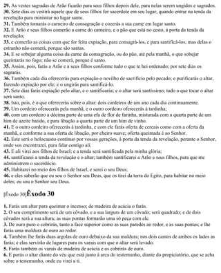 29. As vestes sagradas de Arão ficarão para seus filhos depois dele, para nelas serem ungidos e sagrados.
30. Sete dias os vestirá aquele que de seus filhos for sacerdote em seu lugar, quando entrar na tenda da
revelação para ministrar no lugar santo.
31. Também tomarás o carneiro de consagração e cozerás a sua carne em lugar santo.
32. E Arão e seus filhos comerão a carne do carneiro, e o pão que está no cesto, à porta da tenda da
revelação;
33. e comerão as coisas com que for feita expiação, para consagrá-los, e para santificá-los; mas delas o
estranho não comerá, porque são santas.
34. E se sobejar alguma coisa da carne da consagração, ou do pão, até pela manhã, o que sobejar
queimarás no fogo; não se comerá, porque é santo.
35. Assim, pois, farás a Arão e a seus filhos conforme tudo o que te hei ordenado; por sete dias os
sagrarás.
36. Também cada dia oferecerás para expiação o novilho de sacrifício pelo pecado; e purificarás o altar,
fazendo expiação por ele; e o ungirás para santificá-lo.
37. Sete dias farás expiação pelo altar, e o santificarás; e o altar será santíssimo; tudo o que tocar o altar
será santo.
38. Isto, pois, é o que oferecerás sobre o altar: dois cordeiros de um ano cada dia continuamente.
39. Um cordeiro oferecerás pela manhã, e o outro cordeiro oferecerás à tardinha;
40. com um cordeiro a décima parte de uma efa de flor de farinha, misturada com a quarta parte de um
him de azeite batido, e para libação a quarta parte de um him de vinho.
41. E o outro cordeiro oferecerás à tardinha, e com ele farás oferta de cereais como com a oferta da
manhã, e conforme a sua oferta de libação, por cheiro suave; oferta queimada é ao Senhor.
42. Este será o holocausto contínuo por vossas gerações, à porta da tenda da revelação, perante o Senhor,
onde vos encontrarei, para falar contigo ali.
43. E ali virei aos filhos de Israel; e a tenda será santificada pela minha glória;
44. santificarei a tenda da revelação e o altar; também santificarei a Arão e seus filhos, para que me
administrem o sacerdócio.
45. Habitarei no meio dos filhos de Israel, e serei o seu Deus;
46. e eles saberão que eu sou o Senhor seu Deus, que os tirei da terra do Egito, para habitar no meio
deles; eu sou o Senhor seu Deus.

[Êxodo 30]Êxodo       30
1. Farás um altar para queimar o incenso; de madeira de acácia o farás.
2. O seu comprimento será de um côvado, e a sua largura de um côvado; será quadrado; e de dois
côvados será a sua altura; as suas pontas formarão uma só peça com ele.
3. De ouro puro o cobrirás, tanto a face superior como as suas paredes ao redor, e as suas pontas; e lhe
farás uma moldura de ouro ao redor.
4. Também lhe farás duas argolas de ouro debaixo da sua moldura; nos dois cantos de ambos os lados as
farás; e elas servirão de lugares para os varais com que o altar será levado.
5. Farás também os varais de madeira de acácia e os cobrirás de ouro.
6. E porás o altar diante do véu que está junto à arca do testemunho, diante do propiciatório, que se acha
sobre o testemunho, onde eu virei a ti.
 