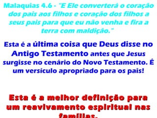 Malaquias 4.6 - "E Ele converterá o coração
dos pais aos filhos e coração dos filhos a
seus pais para que eu não venha e fira a
terra com maldição."
Esta é a última coisa que Deus disse no
Antigo Testamento antes que Jesus
surgisse no cenário do Novo Testamento. É
um versículo apropriado para os pais!
Esta é a melhor definição paraEsta é a melhor definição para
um reavivamento espiritual nasum reavivamento espiritual nas
 