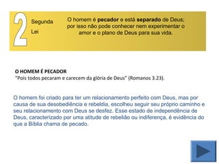 O HOMEM É PECADOR
“Pois todos pecaram e carecem da glória de Deus” (Romanos 3.23).
Segunda
Lei
O homem é pecador e está separado de Deus;
por isso não pode conhecer nem experimentar o
amor e o plano de Deus para sua vida.
O homem foi criado para ter um relacionamento perfeito com Deus, mas por
causa de sua desobediência e rebeldia, escolheu seguir seu próprio caminho e
seu relacionamento com Deus se desfez. Esse estado de independência de
Deus, caracterizado por uma atitude de rebelião ou indiferença, é evidência do
que a Bíblia chama de pecado.
 