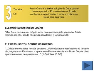 Terceira
Lei
Jesus Cristo é a única solução de Deus para o
homem pecador. Por meio dele você pode
conhecer e experimentar o amor e o plano de
Deus para sua vida.
ELE MORREU EM NOSSO LUGAR
“Mas Deus prova o seu próprio amor para conosco pelo fato de ter Cristo
morrido por nós, sendo nós ainda pecadores” (Romanos 5.8)
ELE RESSUSCITOU DENTRE OS MORTOS
“...Cristo morreu pelos nossos pecados... Foi sepultado e ressuscitou no terceiro
dia, segundo as Escrituras, a apareceu a Pedro e depois aos Doze. Depois disso
apareceu a mais de quinhentos....” (1 Coríntios 15.3-6)
 