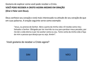 Gostaria de explicar como você pode receber a Cristo.
VOCÊ PODE RECEBER A CRISTO AGORA MESMO EM ORAÇÃO
(Orar é falar com Deus).
Deus conhece seu coração e está mais interessado na atitude de seu coração do que
em suas palavras. A oração seguinte serve como exemplo:
“Jesus, eu preciso do Senhor. Abro a porta da minha vida e O recebo como meu
Salvador e Senhor. Obrigado por ter morrido na cruz para perdoar meus pecados, por
me dar a vida eterna e por me aceitar como eu sou. Tome conta da minha vida e faça
de mim a pessoa que deseja que eu seja. Amém”.
Você gostaria de receber a Cristo agora?
SIM NÃO
 
