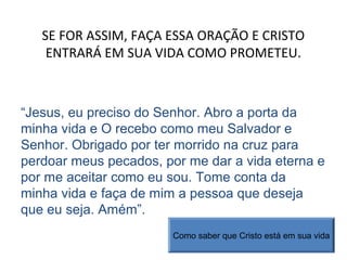 SE FOR ASSIM, FAÇA ESSA ORAÇÃO E CRISTO
ENTRARÁ EM SUA VIDA COMO PROMETEU.
“Jesus, eu preciso do Senhor. Abro a porta da
minha vida e O recebo como meu Salvador e
Senhor. Obrigado por ter morrido na cruz para
perdoar meus pecados, por me dar a vida eterna e
por me aceitar como eu sou. Tome conta da
minha vida e faça de mim a pessoa que deseja
que eu seja. Amém”.
Como saber que Cristo está em sua vida
 